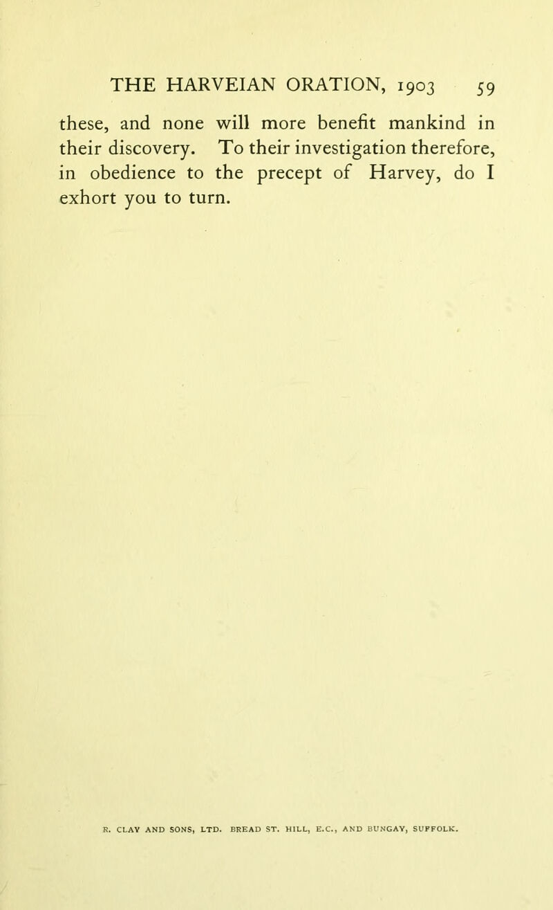 these, and none will more benefit mankind in their discovery. To their investigation therefore, in obedience to the precept of Harvey, do I exhort you to turn. R. CLAY AND SONS, LTD. BREAD ST. HILL, E.C., AND BUNGAY, SUFFOLK.