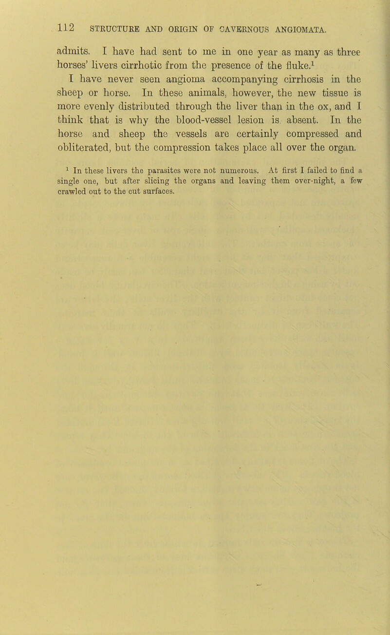 admits. I have had sent to me in one year as many as three horses’ livers eirrhotic from the presence of the fluke.^ I have never seen angioma accompanying cirrhosis in the sheep or horse. In these animals, however, the new tissue is more evenly distributed through the liver than in the ox, and I think that is why the blood-vessel lesion is absent. In the horse and sheep the vessels are certainly compressed and obliterated, but the compression takes place all over the organ. ^ In these livers the parasites were not numerous. At first I failed to find a single one, but after slicing the organs and leaving them over-night, a few crawled out to the cut surfaces.