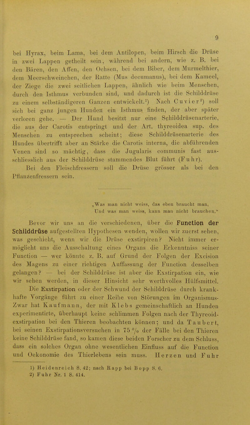 bei Hyrax, beim Lama, bei dem Antilopen, beim Hirsch die Drüse in zwei Lappen getlieilt sein, während bei andern, wie z. B. bei den Bären, den Att'en, den Ochsen, bei dem Biber, dem Murmelthier, dem Meerschweinchen, der Ratte (Mus decumanus), bei dem Kameel, der Ziege die zwei seitlichen Lappen, ähnlich wie beim Menschen, durch den Isthmus verbunden sind, und dadurch ist die Schilddrüse zu einem selbständigeren Ganzen entwickelt.^) Nach Cuvicr''^) soll sich bei ganz jungen Hunden ein Isthmus finden, der aber später verloren gehe. — Der Hund besitzt nur eine Schilddrüsenarterie, die aus der Carotis entspringt und der Art. thyreoidea sup. des Menschen zu entsprechen scheint; diese Schilddrüsenarterie des Hundes übertrifft aber an Stärke die Carotis interna, die abführenden Venen sind so mächtig, dass die Jugularis communis fast aus- schliesslich aus der Schilddrüse stammendes Blut führt (Fuhr). Bei den Fleischfressern soll die Drüse grösser als bei den Pflanzenfressern sein. „Was man nicht weiss, das eben braucht man, Und was man weiss, kann man nicht brauchen. Bevor wir uns an die verschiedenen, über die Function der Schilddrüse aufgestellten Hypothesen wenden, wollen wir zuerst sehen, was geschieht, wenn wir die Drüse exstirpiren? Nicht immer er- möglicht uns die Ausschaltung eines Organs die Erkenntniss seiner Function — wer könnte z. B. auf Grund der Folgen der Excision des Magens zu einer richtigen Auffassung der Function desselben gelangen? — bei der Schilddrüse ist aber die Exstirpation ein, wie wir sehen werden, in dieser Hinsicht sehr werthvolles Hülfsmittel. Die Exstirpation oder der Schwund der Schilddrüse durch krank- hafte Vorgänge führt zu einer Reihe von Störungen im Organismus- Zwar hat Kaufmann, der mit Klebs gemeinschaftlich an Hunden experimentirte, überhaupt keine schlimmen Folgen nach der Thyreoid- exstirpation bei den Thieren beobachten können; und da Taubert, bei seinen Exstirpationsversuchen in 75 /o der Fälle bei den Thieren keine Schilddrüse fand, so kamen diese beiden Forscher zu dem Schluss, dass ein solches Organ ohne wesenthchen Einfluss auf die Function und Oekonomie des Thierlebens sein muss. Herzen und Fuhr 1) Heidenreich S. 42; nach Eapp bei Bopp S. 6. 2) Fuhr Nr. 1 S. 414.