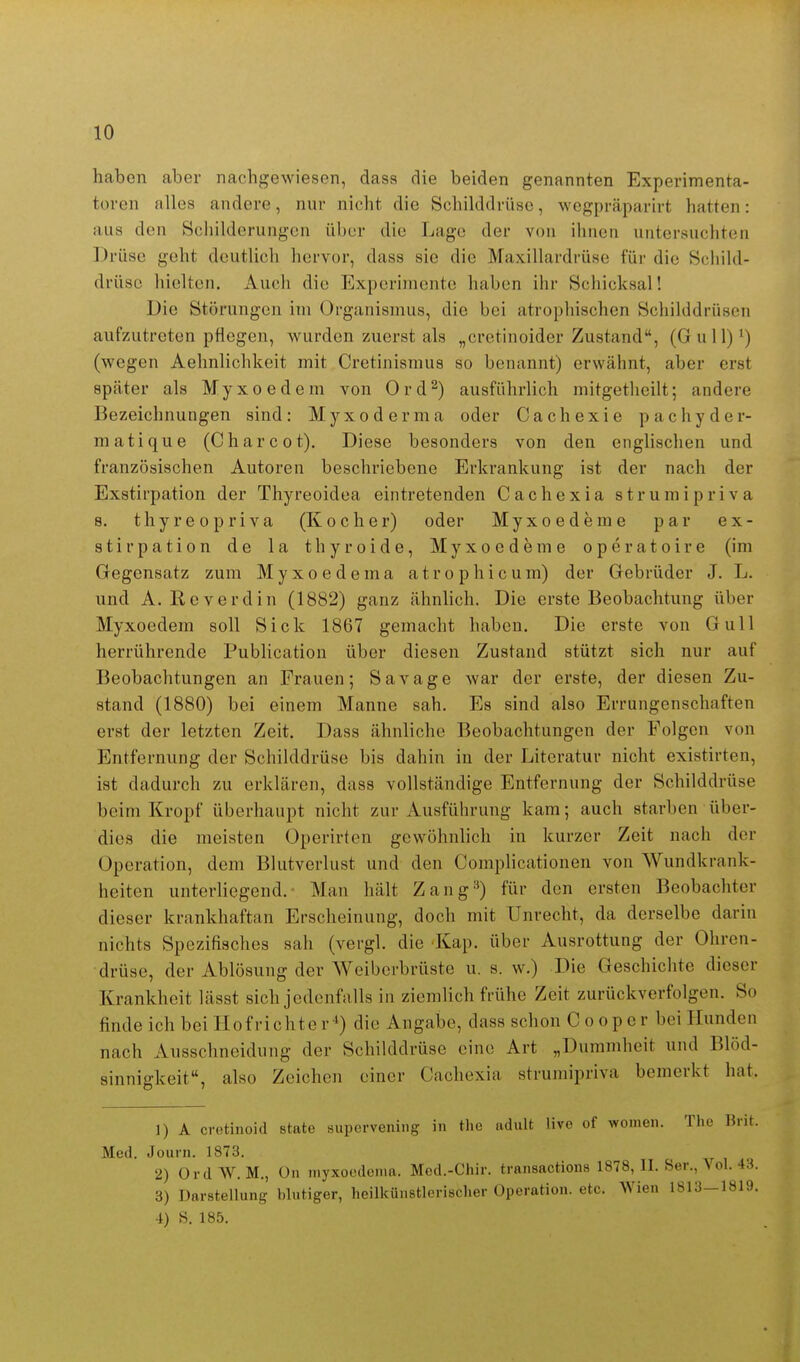 haben aber nachgewiesen, dass die beiden genannten Experimenta- toren alles andere, nur nicht die Schilddrüse, wegpräparirt hatten: aus den Schilderungen über die Lage der von ihnen untersuchten Drüse geht deutlich hervor, dass sie die Maxillardrüse für die Schild- drüse hielten. Auch die Experimente haben ihr Schicksal! Die Störungen im Organismus, die bei atrophischen Schilddrüsen aufzutreten pflegen, wurden zuerst als „cretinoider Zustand, (Gull)^) (wegen Aehnlichkeit mit Cretinismus so benannt) erwähnt, aber erst später als Myxoedem von Ord^) ausführlich mitgetheilt; andere Bezeichnungen sind: Myxoderma oder Cachexie pachyder- matique (Charcot). Diese besonders von den englischen und französischen Autoren beschriebene Erkrankung ist der nach der Exstirpation der Thyreoidea eintretenden Cachexia strumipriva 8. thyreopriva (Kocher) oder Myxoederae par ex- stirpation de la thyroide, Myxoedeme operatoire (im Gegensatz zum Myxoedema atrophicum) der Gebrüder J. L. und A. Roverdin (1882) ganz ähnlich. Die erste Beobachtimg über Myxoedem soll Sick 1867 gemacht haben. Die erste von Gull herrührende Publication über diesen Zustand stützt sich nur auf Beobachtungen an Frauen; Sayage war der erste, der diesen Zu- stand (1880) bei einem Manne sah. Es sind also Errungenschaften erst der letzten Zeit. Dass ähnliche Beobachtungen der Folgen von Entfernung der Schilddrüse bis dahin in der Literatur nicht existirten, ist dadurch zu erklären, dass vollständige Entfernung der Schilddrüse beim Kropf überhaupt nicht zur Ausführung kam; auch starben über- dies die meisten Operirten gewöhnlich in kurzer Zeit nach der Operation, dem Blutverlust und den Complicationen von Wundkrank- heiten unterliegend. Man hält Zang'^) für den ersten Beobachter dieser krankhaftan Erscheinung, doch mit Unrecht, da derselbe darin nichts Spezifisches sah (vergl. die Kap. über Ausrottung der Ohren- drüse, der Ablösung der Weiberbrüste u. s. w.) Die Geschichte dieser Krankheit lässt sich jedenfalls in ziemlich frühe Zeit zurückverfolgen. So finde ich bei Hofrichter-^) die Angabe, dass schon Cooper bei Hunden nach Ausschneidung der Schilddrüse eine Art „Dummheit und Blöd- sinnigkeit, also Zeichen einer Cachexia strumipriva bemerkt hat. 1) A cretinoid State supcrvening in the adult live of women. The Brit. Med. Journ. 1873. 2) OrdW. M., ün niyxocdonia. Med.-Chir. transactions 1878, II. Ser., \ ol. 4.^. 3) Darstellung blutiger, heilkünstlerischer Operation, etc. Wien 1813-1819. 4) S. 185.