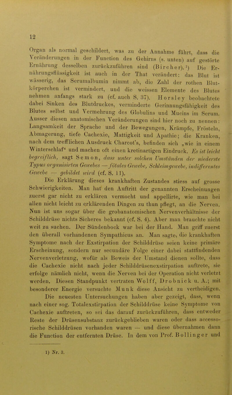 Organ als normal geschildert, was zu der Annahme führt, dass die Veränderungen in der Function des Gehirns (s. unten) auf gestörte Ernährung desselben zurückzuführen sind (Bircher).') Die Er- nährungsfiüssigkeit ist auch in der That verändert: das Blut ist wässerig, das Serumalbumin nimmt ab, die Zahl der rothen Bhit- körperehen ist vermindert, und die weissen Elemente des Blutes nehmen anfangs stark zu (cf. auch S. 37). Horsley beobachtete dabei Sinken des Blutdruckes, verminderte Gerinnungsfähigkeit des Blutes selbst und Vermehrung des Globulins und Mucins im Serum. Ausser diesen anatomischen Veränderungen sind hier noch zu nennen: Langsamkeit der Sprache und der Bewegungen, Krämpfe, Frösteln, Abmagerung, tiefe Cachexie, Mattigkeit und Apathie; die Kranken, nach dem trefflichen Ausdruck Charcot's, befinden sich „wie in einem Winterschlaf und machen oft einen kretinartigen Eindruck. Es ist leicht begreiflich, sagt Semon, dass unter solchen Umständen der niederste Typus organisirten Gewebes —fötcdes Gewebe, Schleimgewebe, indifferentes Gewebe — gebildet ivird (cf. S. 11). Die Erklärung dieses krankhaften Zustandes stiess auf grosse Schwierigkeiten. Man hat^ den Auftritt der genannten Erscheinungen zuerst gar nicht zu erklären vermocht und appellirte, wie man bei allen nicht leicht zu erklärenden Dingen zu thun pflegt, an die Nerven. Nun ist uns sogar über die grobanatomischen Nervenverhältnisse der Schilddrüse nichts Sicheres bekannt (cf. S. 4). Aber man brauchte nicht weit zu suchen. Der Sündenbock war bei der Hand. Man griff zuerst den überall vorhandenen Sympathicus an. Man sagte, die krankhaften Symptome nach der Exstirpation der Schilddrüse seien keine primäre Erscheinung, sondern nur secundäre Folge einer dabei stattfindenden Nervenverletzung, wofür als Beweis der Umstand dienen sollte, dass die Cachexie nicht nach jeder Schilddrüsenexstirpation auftrete, sie erfolge nämlich nicht, wenn die Nerven bei der Operation nicht verletzt werden. Diesen Standpunkt vertraten Wolf f. Drob nick U.A.; mit besonderer Energie versuchte Münk diese Ansicht zu vertheidigen. Die neuesten Untersuchungen haben aber gezeigt, dass, wenn nach einer sog. Totalexstirpation der Schilddrüse keine Symptome von Cachexie auftreten, so sei das darauf zurückzuführen, dass entweder Reste der Drüsensubstanz zurückgeblieben waren oder dass accesso- rißche Schilddrüsen vorhanden waren — und diese übernahmen dann die Function der entfernten Drüse. In dem von Prof. Bollinger und