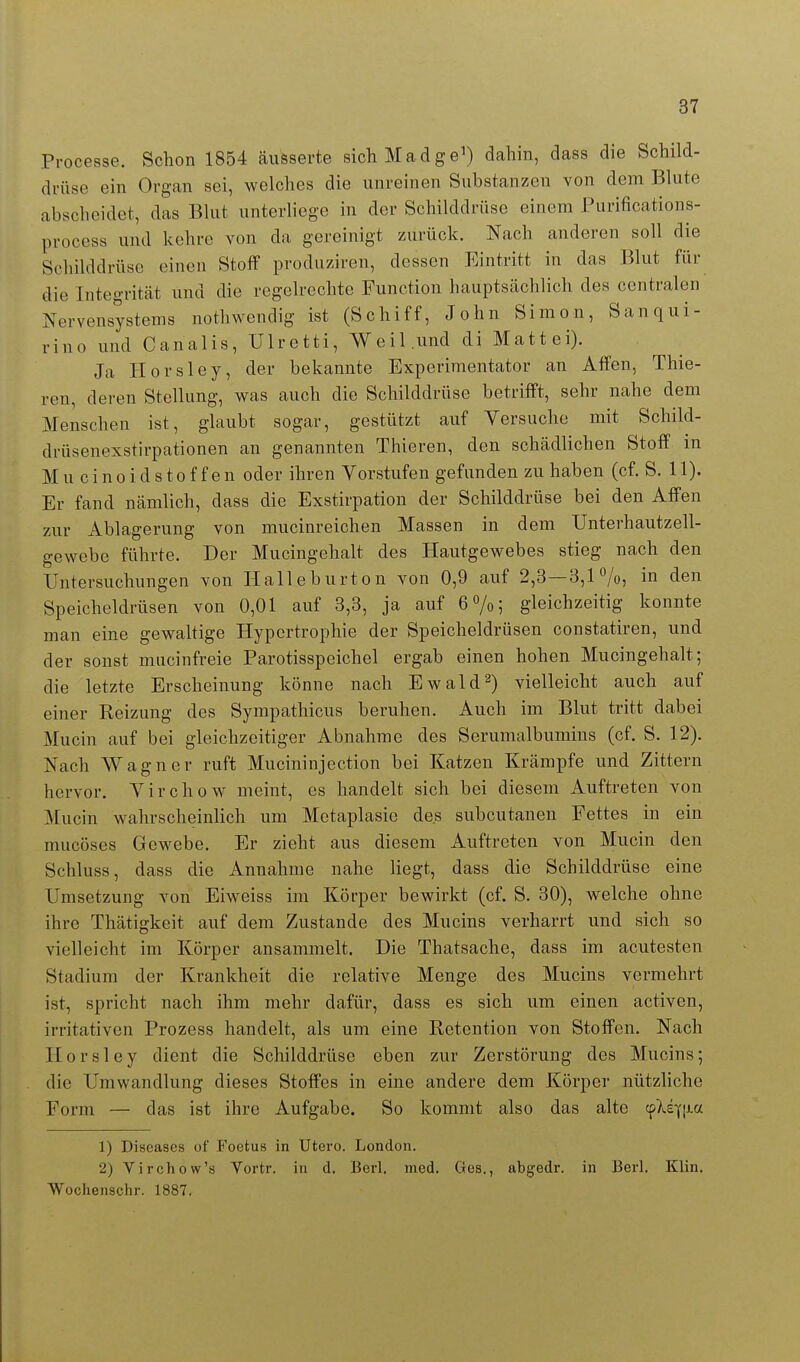 Processe. Schon 1854 äusserte sich Madge') dahin, dass die Schild- drüse ein Organ sei, welches die unreinen Substanzen von dem Blute abscheidet, das Bhit unterliege in der Schilddrüse einem Purifications- process und kehre von da gereinigt zurück. Nach anderen soll die Sclülddrüse einen Stoff produziren, dessen Eintritt in das Blut für die Integrität und die regeh-echte Function hauptsächlich des centralen Nervensystems nothwendig ist (Schiff, John Simon, Sanqui- rino und Canalis, Ulretti, Weil,und di Mattei). Ja Ilorsley, der bekannte Experimentator an Affen, Thie- ren, deren Stellung, was auch die Schilddrüse betrifft, sehr nahe dem Menschen ist, glaubt sogar, gestützt auf Yersuche mit Schild- drüsenexstirpationen an genannten Thieren, den schädlichen Stoff in Mucinoid Stoffen oder ihren Vorstufen gefunden zuhaben (cf. S. 11). Er fand nämlich, dass die Exstirpation der Schilddrüse bei den Affen zur Ablagerung von mucinreichen Massen in dem TJnterhautzell- gewebo führte. Der Mucingehalt des Hautgewebes stieg nach den Untersuchungen von Halleburton von 0,9 auf 2,3—3,1'^/o, in den Speicheldrüsen von 0,01 auf 3,3, ja auf 6 7o; gleichzeitig konnte man eine gewaltige Hypertrophie der Speicheldrüsen constatiren, und der sonst mucinfreie Parotisspeichel ergab einen hohen Mucingehalt; die letzte Erscheinung könne nach Ewald 2) vielleicht auch auf einer Reizung des Sympathicus beruhen. Auch im Blut tritt dabei Mucin auf bei gleichzeitiger Abnahme des Serumalbumins (cf. S. 12). Nach Wagner ruft Mucininjection bei Katzen Krämpfe und Zittern hervor. Yirchow meint, es handelt sich bei diesem Auftreten von Mucin wahrscheinlich um Metaplasie des subcutanen Fettes in ein mucöses Gewebe. Er zieht aus diesem Auftreten von Mucin den Schluss, dass die Annahme nahe liegt, dass die Schilddrüse eine Umsetzung von Eiweiss im Körper bewirkt (cf. S. 30), welche ohne ihre Thätigkeit auf dem Zustande des Mucins verharrt und sich so vielleicht im Körper ansammelt. Die Thatsache, dass im acutesten Stadium der Krankheit die relative Menge des Mucins vermehrt ist, spricht nach ihm mehr dafür, dass es sich um einen activen, irritativen Prozess handelt, als um eine Retention von Stoffen. Nach Plorsley dient die Schilddrüse eben zur Zerstörung des Mucins; die Umwandlung dieses Stoffes in eine andere dem Körper nützliche Form — das ist ihre Aufgabe. So kommt also das alte cpXqi^^ 1) Diseases of Foetus in Utero. London. 2) Virchow's Vortr. in d. Berl, med. Ges., abgedr. in Berl, Klin. Wochenschr. 1887.