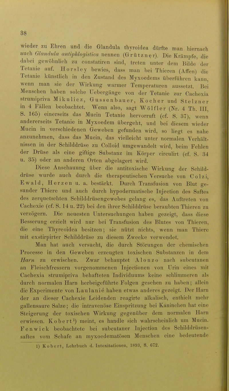 wieder zu Ehren und die Glandula thyroidea dürfte man hiernach auch Glandula antlphlocjistica nennen (Grützner). Die Krämpfe, die dabei gewöhnlich zu constatiren sind, treten unter dem liilde'der Tetanie auf. Ilorsley bewies, dass man bei Thieren (Affen) die Tetanie künstlich in den Zustand des Myxoedems überführen kann, wenn man sie der Wirkung warmer Temperaturen aussetzt. Bei Menschen haben solche Uebergänge von der Tetanie zur Cachexia strumipriva Mikulicz, Gussenbauer, Kocher und Stelzner in 4 Fällen beobachtet. Wenn also, sagt Wölfl er (Nr. 4 Th. III S. 165) einerseits das Mucin Tetanie hervorruft (cf. S. 37), wenn andererseits Tetanie in Myxoedem übergeht, und bei diesem'wieder Mucin in verschiedenen Geweben gefunden wird, so liegt es nahe anzunehmen, dass das Mucin, das vielleicht unter normalen Verhält- nissen in der Schilddrüse zu Colloid umgewandelt wird, beim Fehlen der Drüse als eine giftige Substanz im Körper circulirt (cf. S. 34 u. 35) oder an anderen Orten abgelagert wird. Diese Anschauung über die antitoxische Wirkung der Schild- drüse wurde auch durch die therapeutischen Yersuche von Colzi, Ewald, Herzen u. a. bestärkt. Durch Transfusion von Blut ge- sunder Thiere und auch durch hypodermatische Injection des Saftes des zerquetschten Schilddrüsengewebes gelang es, das Auftreten von Cachexie (cf. S. 14 u. 22) bei den ihrer Schilddrüse beraubten Thieren zu verzögern. Die neuesten Untersuchungen haben gezeigt, dass diese Besserung erzielt wird nur bei Transfusion des Blutes von Thieren, die eine Thyreoidea besitzen; sie nützt nichts, wenn man Thiere mit cxstirpirter Schilddrüse zu diesem Zwecke verwendet. Man hat auch versucht, die durch Störungen der chemischen Processe in den Geweben erzeugten toxischen Substanzen in dem Harn zu erwischen. Zwar behauptet Alonzo nach subcutanen an Fleischfressern vorgenommenen Injectionen von Urin eines mit Cachexia strumipriva behafteten Individuums keine schlimmeren als durch normalen Harn herbeigeführte Folgen gesehen zu haben; allein die Experimente von Laulanie haben etwas anderes gezeigt. Der Harn der an dieser Cachexie Leidenden reagirte alkalisch, enthielt mehr gallensaure Salze; die intravenöse Einspritzung bei Kaninchen hat eine Steigerung der toxischen Wirkung gegenüber dem normalen Harn erwiesen. Kobert^) meint, es handle sich wahrscheinUch um Mucin. Fenwick beobachtete bei subcutaner Injection des Schilddrüsen- saftes vom Schafe an myxocdematöscn Menschen eine bedeutende 1) Kobert, Lehrbuch d. Intoxitationen, 1893, S. 672.