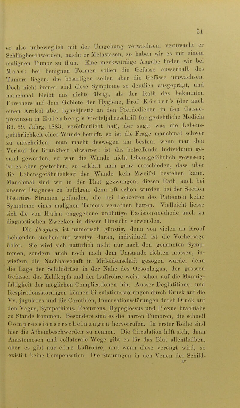 er also unbeweglich mit der Umgebung verwachsen, verursacht er Sclihngbeschwerden, macht er Metastasen, so haben wir es mit eincni malignen Tumor zu thun. Eine merkwürdige Angabe finden wir bei Maas: bei benignen Formen sollen die Gefässe ausserhalb des Tumors liegen, die bösartigen sollen aber die Gefässe umwachsen. Doch nicht immer sind diese Symptome so deutlich ausgeprägt, und manchmal bleibt uns nichts übrig, als der Kath des bekannten Forschers auf dem Gebiete der Hygiene, Prof. Körb er's (der auch einen Artikel über Lynchjustiz an den Pferdedieben in den Ostsee- provinzen in Eulenberg's Yierteljahreschrift für gerichtliche Medicin Bd. 39, Jahrg. 1883, veröffentlicht hat), der sagt: was die Lebens- gefährlichkeit einer Wunde betrifft, so ist die Frage manchmal schwer zu entscheiden; man macht deswegen am besten, wenn man den Verlauf der Krankheit abwartet: ist das betreffende Lidividuum ge- sund geworden, so war die Wunde nicht lebensgefährlich gewesen; ist es aber gestorben, so erklärt man ganz entschieden, dass über die Lebensgefährlichkeit der Wunde kein Zweifel bestehen kann. Manchmal sind wir in der That gezwungen, diesen Rath auch bei unserer Diagnose zu befolgen, denn oft schon wurden bei der Section bösartige Strumen gefunden, die bei Lebzeiten des Patienten keine Symptome eines malignen Tumors verrathen hatten. Vielleicht Hesse sich die von Hahn angegebene unblutige Excisionsmethode auch zu diagnostischen Zwecken in dieser Hinsicht verwenden. Die Prognose ist numerisch günstig, denn von vielen an Kropf Leidenden sterben nur wenige daran, individuell ist die Vorhersage übler. Sie wird sich natürlich nicht nur nach den genannten Symp- tomen, sondern auch noch nach dem Umstände richten müssen, in- wiefern die Nachbarschaft in Mitleidenschaft gezogen wurde, denn die Lage der Schilddrüse in der Nähe des Oesophagus, der grossen Gefässe, des Kehlkopfs und der Luftröhre weist schon auf die Mannig- faltigkeit der möglichen Complicationen hin. Ausser Deglutitions- und Respirationsstörungen können Circulationsstörungen durch Druck auf die Vv. jugulares und die Carotiden, Innervationsstörungen durch Druck auf den Vagus, Syrapathicus, Recurrens, Hypoglossus und Plexus brachialis zu Stande kommen. Besonders sind es die harten Tumoren, die schnell Compressionserscheinungen hervorrufen. In erster Reihe sind hier die Athembeschwerden zu nennen. Die Circulation hilft sich, denn Anastomosen und collaterale Wege gibt es für das Blut allenthalben, aber es gibt nur eine Luftröhre, und wenn diese verengt wird, so existirt keine Compensation. Die Stauungen in den Venen der Schild- 4*