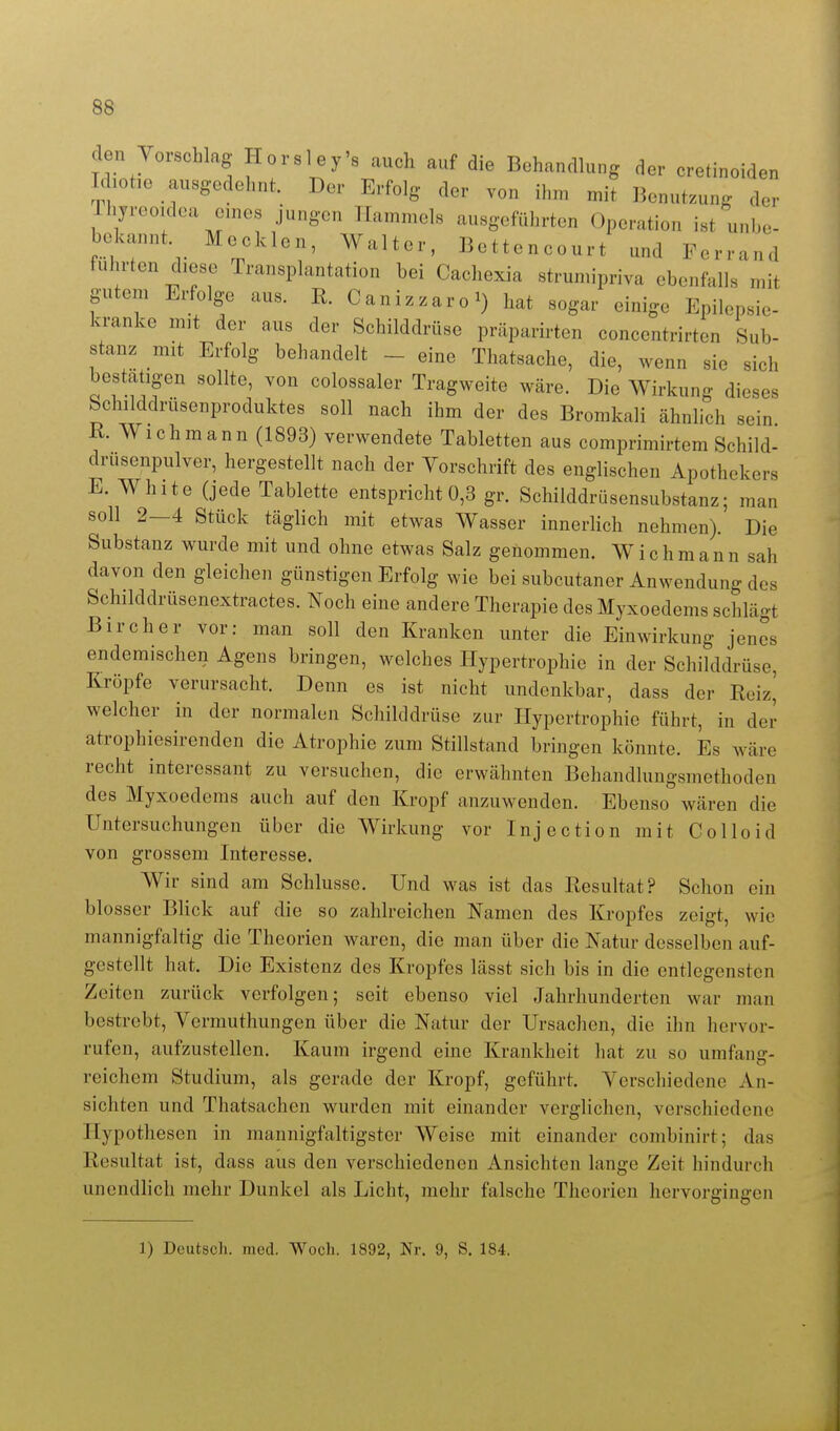 den Vorschlag Horsley's auch auf die Behandlung der cretinoiden Hiot,e ausgedehnt. Der Erfolg der von ihm mit Benutzung der Thyreoidea enies jungen Hammels ausgeführten Operation ist unhe- bekannt Heelden, Walter, Bettencourt und Ferrand führten diese Transplantation bei Cachexia strumipriva ebenfalls mit gutem Erfolge aus. R. Canizzaro^ hat sogar einige Epilepsie- kranke mit der aus der Schilddrüse präparirten concentrirten Sub- stanz mit Erfolg behandelt - eine Thatsache, die, wenn sie sich bestätigen sollte, von colossaler Tragweite wäre. Die Wirkung dieses Schilddrüsenproduktes soll nach ihm der des Bromkali ähnlich sein K Wich mann (1893) verwendete Tabletten aus comprimirtem Schild- drusenpulver, hergestellt nach der Vorschrift des englischen Apothekers E. White (jede Tablette entspricht 0,3 gr. Schilddrüsensubstanz; man soll 2—4 Stück täglich mit etwas Wasser innerhch nehmen). Die Substanz wurde mit und ohne etwas Salz genommen. Wich mann sah davon den gleichen günstigen Erfolg wie bei subcutaner Anwendung des Schilddrüsenextractes. Noch eine andere Therapie des Myxoedems schlägt Bircher vor: man soll den Kranken unter die Einwirkung jenes endemischen Agens bringen, welches Hypertrophie in der Schilddrüse, Kröpfe verursacht. Denn es ist nicht undenkbar, dass der Reiz^ welcher in der normalen Schilddrüse zur Hypertrophie führt, in der atrophiesirenden die Atrophie zum Stillstand bringen könnte. Es wäre recht interessant zu versuchen, die erwähnten Behandlungsmethoden des Myxoedems auch auf den Kropf anzuwenden. Ebenso wären die Untersuchungen über die Wirkung vor Injection mit Colloid von grossem Interesse. Wir sind am Schlüsse. Und was ist das Resultat? Schon ein blosser Blick auf die so zahlreichen Namen des Kropfes zeigt, wie mannigfaltig die Theorien waren, die man über die Natur desselben auf- gestellt hat. Die Existenz des Kropfes lässt sich bis in die entlegensten Zeiten zurück verfolgen; seit ebenso viel Jahrhunderten war man bestrebt, Vermuthungen über die Natur der Ursachen, die ihn hervor- rufen, aufzustellen. Kaum irgend eine Krankheit hat zu so umfang- reichem Studium, als gerade der Kropf, geführt. Verschiedene An- sichten und Thatsachen wurden mit einander verglichen, verschiedene Hypothesen in mannigfaltigster Weise mit einander combinirt; das Resultat ist, dass aus den verschiedenen Ansichten lange Zeit hindurch unendhch mehr Dunkel als Licht, mehr falsche Theorien hervorgingen 1) Deutsch, med. Wocli. 1892, Nr. 9, S. 184.