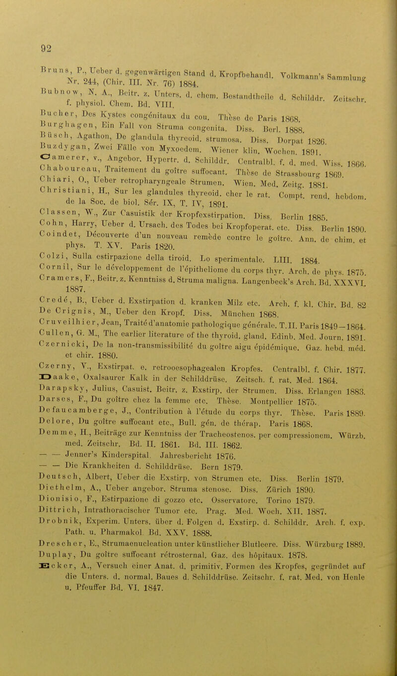  x/iu^rr 'uX'^'lT ^-Pf'^^^^-'il- ^^olkmann's Sammlung JNr, 244, (Cliir. III. Nr. 76) 1884. Bubnow N. A Bcih- Unters, d. chom. Be.tandthoilc d. Schilddr. ZcitBchr f. pliysiol. Chcm, Bd. YIII. Buclier, Des Kystes congenitaux du cou. Tlitse de Paris 1868 Burgl.agen, Ein Fall von Struma congenita. Diss. Bcrl 1888 Busch, Agathon, De glandula thyreoid. strumosa. Diss. Dorpat' 1826 Buzdygan, Zwei Fälle von Myxoedem. Wiener klin. Wochen 1891 Oamerer, v., Angeber. Hypertr. d. Schilddr. Centralbl. f. d. med.wis8 1866 Chabourcau, Traitement du goitre suffocant. These de Strassbourg 1869 thiari, 0., Ueber retropharyngeale Strumen. Wien. Med. Zeitg 1881 Chris tiani H., Sur les glandules thyreoid. eher le rat. Compt. rend. hcbdom. de la Sog. de biol. Ser. IX, T. IV, 1891. Classen, W., Zur Casuistik der Kropfexstirpation. Diss. Berlin 1885 Cohn, Harry, Ueber d. Ursach. des Todes bei Kropfoperat. etc. Diss Berlin 1890 Coindet, Decouverte d'un nouveau remede contre le goitre. Ann. de chim et phys. T. XV. Paris 1820. Colzi, Sulla estirpazione della tiroid. Lo sperimentale. LIII. 1884. Cornil, Sur le developpement de l'epitheliome du corps thyr. Arch.de phys. 1875. Cramers, F., ßeitr.z.Kenntniss d. Struma maligna. Langenbeck's Arch Bd XXXVI 1887. ■ ■^ ^ ^ * Crede, B., Ueber d. Exstirpation d. kranken Milz etc. Arch. f. kl. Chir. Bd 82 De Crignis, M., Ueber den Kropf. Diss. München 1868. Cruveilhier,Jean, Traited'anatomie pathologique generale. T.II. Paris 1849 —1864. CuUen, a. M., The earlier literature of the thyroid. gland. Edinb. Med. Journ. 1891. Czernicki, De la non-transmissibilite du goitre aigu öpidemique. Gaz. hebd med et chir. 1880. Czerny, V., Exstirpat. e. retrooesophagealen Kropfes. Centralbl. f. Chir, 1877. IDaake, Oxalsaurer Kalk in der Schilddrüse. Zeitsch. f. rat. Med. 1864. Darapsky, Julius, Casuist. Beitr. z. Exstirp. der Strumen. Dies. Erlangen 1883. Darses, F., Du goitre chez la femme etc. These. Montpellier 1875. Defaucaraberge, J., Contribution a l'etudc du corps thyr. These. Paris 1889. Delore, Du goitre suifocant etc.. Bull. gen. de therap. Paris 1868. Dcmme, H., Beiträge zur Kenntniss der Tracheostenos. per compressionem. Würzb, med. Zeitschr. Bd. II. 1861. Bd. III. 1862. Jcnnor's Kinderspital, Jahresbericht 1876. — — Die Krankheiten d. Schilddrüse. Bern 1879. Deutsch, Albert, Ueber die Exstirp. von Strumen etc. Diss. Berlin 1879. Diethelm, A., Ueber angebor. Struma stenose. Diss. Zürich 1890. Dionisio, F., Estirpazione di gozzo etc. Osservatore, Torino 1879. Dittrich, Intrathoracischer Tumor etc. Prag. Med. Woch. XII, 1887. Drobnik, Experim. Unters, über d. Folgen d. Exstirp. d. Schilddr. Arch. f. cxp. Path. u. Pharmakol. Bd. XXV. 1888, Drescher, E., Strumaenucleation unter künstlicher Blutleere. Diss. Würzburg 1889. Duplay, Du goitre suffocant retrosternal. Graz, des hopitaux. 1878. Eick er, A,, Versuch einer Anat. d. primitiv. Formen des Kropfes, gegründet auf die Unters, d. normal. Baues d. Schilddrüse. Zeitschr. f, rat. Med, von Heule u. PfeufFer Bd, VI, 1847.