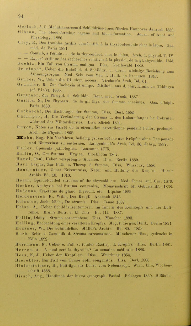 Gorlaoh, A,(T,Mo,hdlarsarcoma.Schil,l,lrüsooinosPfor<lo8.IIaunover.Jahrosb 1869 Gibson, Tl.o bloo.l-fonning- o.-ans a.i.l l.loo.l-fornmtion. JoHrn. «f Anat and Physiülogy. 1886. Gloy, E., Dos troublos tardifs consöcutifs k la thyreoidectonie chez le lapin Gaz med. de Paris 1891. Contrib. ä l'etude . . . do la tliyrooidcoi. cdioz lo chion. Arcli. d. pliysiol. T. IV. Expose critique des rechorchos relatives k la physiol. do la gl. tl.yrooido. Tbid! Ooehtz, Ein Fall von Struma malijyna. Diss. Greifswald 1889. Groctzncr, Ueber die Entzünd. d. Sclulddr. u. deren wichtige Beziehung zum Athmungsorgan. Med. Zeit, vom Vor. f. Iloilk. in Preusson. 1847. G ruber, W., Ueber die Gl. thyr. access. Virchow's Arch. Bd. (il. Grundler, R., Zur Cachcxia strumipr. Mittheil, aus d. cliir. Klinik zu Tübingen (cf. Sick). 1885. ^ Grützner, Zur Plisiyol. d. Schilddr. Deut. med. Woch. 1887. Guillot, N., De l'hypertr. de la gl. thyr. des femmos onceintes. Gaz d'hopit Paris 1860. Gutknecht. Die Histiologie der Struma. Diss. Berl. 1885. Güttinger, H., Die Veränderung der Struma u. des Halsumfanges bei Rekruten während des Militärdienstes. Diss. Zürich 1891. Guyon, Notes sur l'arret de la circulation carotidienne pendant l'effort prolonge. Arch. de Physiol. 1868. Hahn, Eug., Ein Verfahren, beliebig grosse Stücke aus Kröpfen ohne Tampouade und Blutverlust zu entfernen. Langenbcck's Arch. Bd. 36, Jahrg. 1887. Kaller, Opuscula pathologica. Lausanne 1775. Hallin, 0., Om Struma. Hygiea. Stockholm 1867. Hanoi, Paul, Ueber vorsprengte Strumen. Diss. Berlin 1889. Harl, Caspar, Zur Path. u. Therap. d. Struma. Diss. Würzburg 1880. Hausleutner, Ueber Erkenntniss, Natur und Heilung dos Kropfes. Horn's Archiv Bd. 10. 1810. Heath, Spindel-celled sarcoma of the thyreoid etc. Med. Times and Gaz. 1879. Hecker, Asphyxie bei Struma congenita. Monatsschrift für Geburtshilfe. 1868. Hedenus, Tractatus de gland. thyreoid. etc. Lipsiae 1822. Heidenreich, Fr, Wilh., Der Kropf. Ansbach 1845. Heinsius, Joch. Mich., De strumis. Diss. Jenae 1687. Heise, A., Ueber Schilddrüsentumoren im Innern des Kehlkopfs und der Luft- röhre. Brun's Bcitr. z. kl. Chir. Bd. III. 1887. Hellin, Dionys, Struma sarcomatosa. Diss. München 1893. Helling, Beobachtung eines veralteten Kropfes. Mag. f. die ges. Ileilk. Berlin 1821. Hentner, W., Die Schilddrüse. Müller's Archiv. Bd. 80. 1853. Herb, Beitr. z. Casuistik d. Strunm sarcomatosa. Münchener Diss., gedruckt in Köln 1892. Herrmann, F., Ueber e. Fall v. totaler Exstirp. d. Kropfes. Diss. Berlin 1881. Herzen, A. A quoi sert la thyroide? La semaine medicale. 1886. Hess, K. J., Ueber den Kropf etc. Diss. Würzburg 1854. Hierokies. Ein Fall von Tumor colli congenitus. Diss. Berl. 1886. Hinterstoisser, II., Beiträge zur Lehre vom Nebenkropf. Wien. klin. Wochen- schrift 1888. Hirsch, Aug,, Handbuch der histor.-geograph. Pathol. Erlangen 1860. 2 Bände,