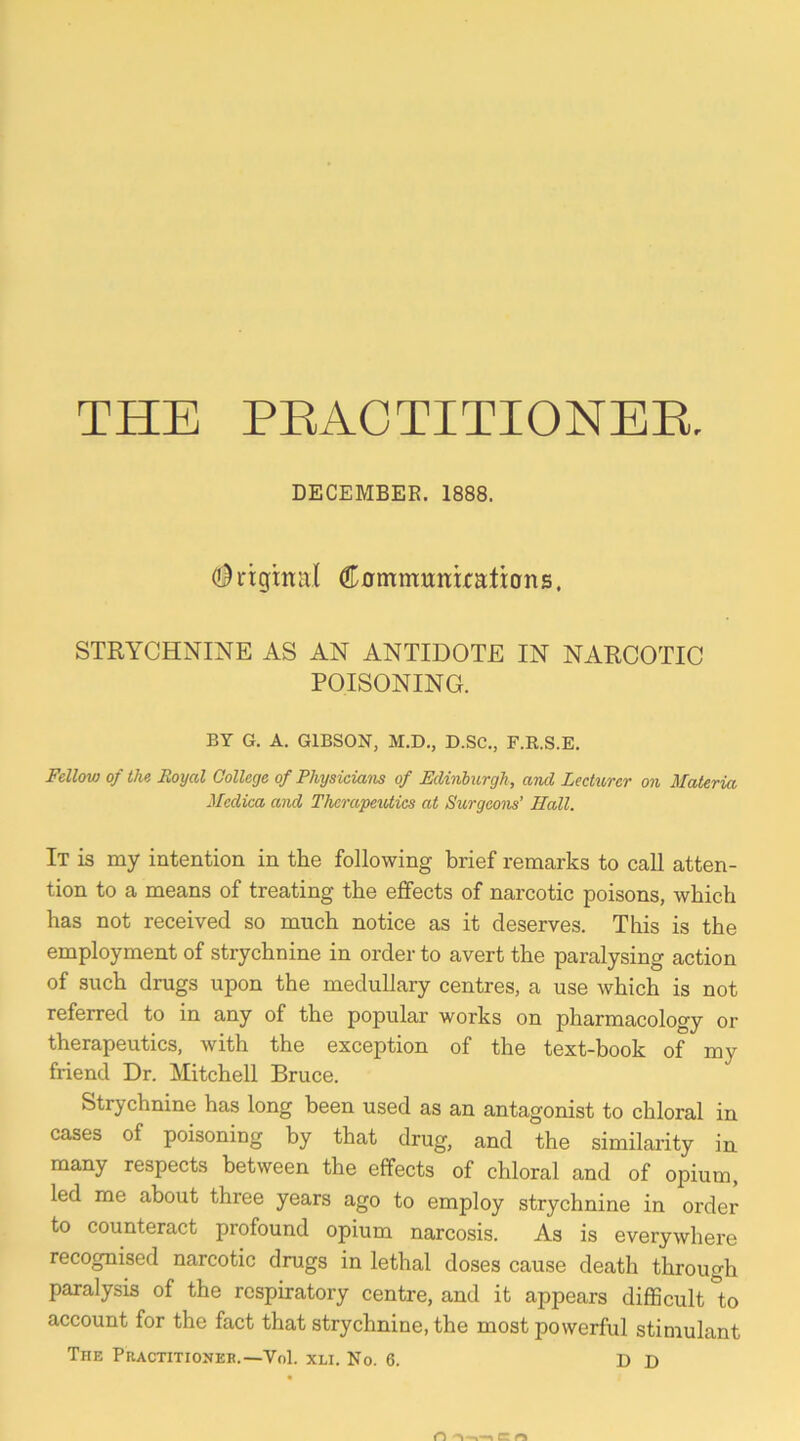 THE PEACTITIONEE, DECEMBEE. 1888. (l^rtgmal dr0mmimi:x:ati:ons. STRYCHNINE AS AN ANTIDOTE IN NARCOTIC POISONING. BY G. A. GIBSON, M.D., D.SC., F.R.S.E. Fellow of the Royal College of Physicians of Edinburgh, and Lectimr on Materia Medica and Therapeutics at Surgeons’ Hall. It is my intention in the following brief remarks to call atten- tion to a means of treating the effects of narcotic poisons, which has not received so much notice as it deserves. This is the employment of strychnine in order to avert the paralysing action of such drugs upon the medullary centres, a use which is not referred to in any of the popular works on pharmacology or therapeutics, with the exception of the text-book of my friend Dr. Mitchell Bruce. Strychnine has long been used as an antagonist to chloral in cases of poisoning by that drug, and the similarity in many respects between the effects of chloral and of opium, led me about three years ago to employ strychnine in order to counteract profound opium narcosis. As is everywhere recognised narcotic drugs in lethal doses cause death through paralysis of the respiratory centre, and it appears difficult to account for the fact that strychnine, the most powerful stimulant The Practitionek.—Vol. xli. No. 6. D D