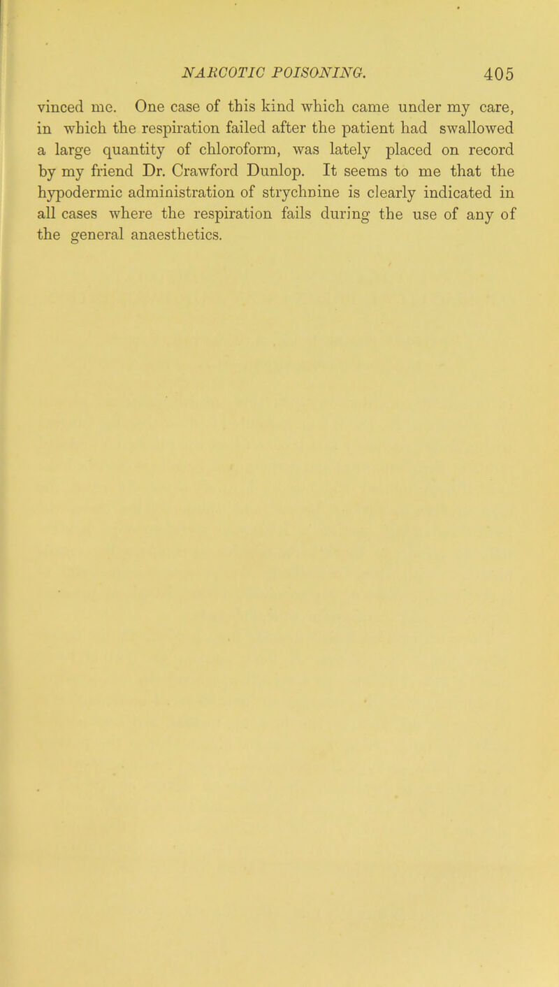 vinced me. One case of this kind which came under my care, in which the respiration failed after the patient had swallowed a large quantity of chloroform, was lately placed on record by my friend Dr. Crawford Dunlop. It seems to me that the hypodermic administration of strychnine is clearly indicated in all cases where the respiration fails during the use of any of the general anaesthetics.