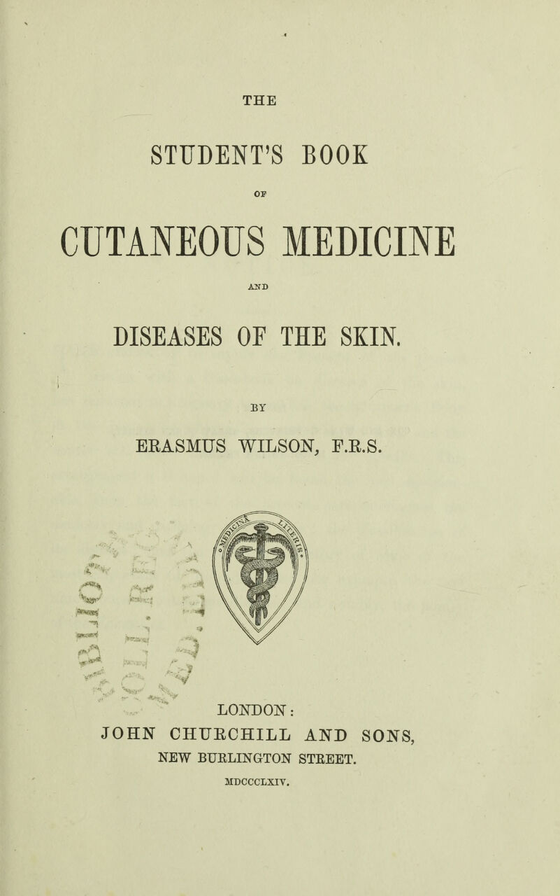 THE STUDENT'S BOOK OP CUTANEOUS MEDICINE AND DISEASES OE THE SKIN. BY ERASMUS WILSON, F.R.S. JOHN CHURCHILL AND SONS, NEW BUELINGTON STEEET. MDCCCLXIY.