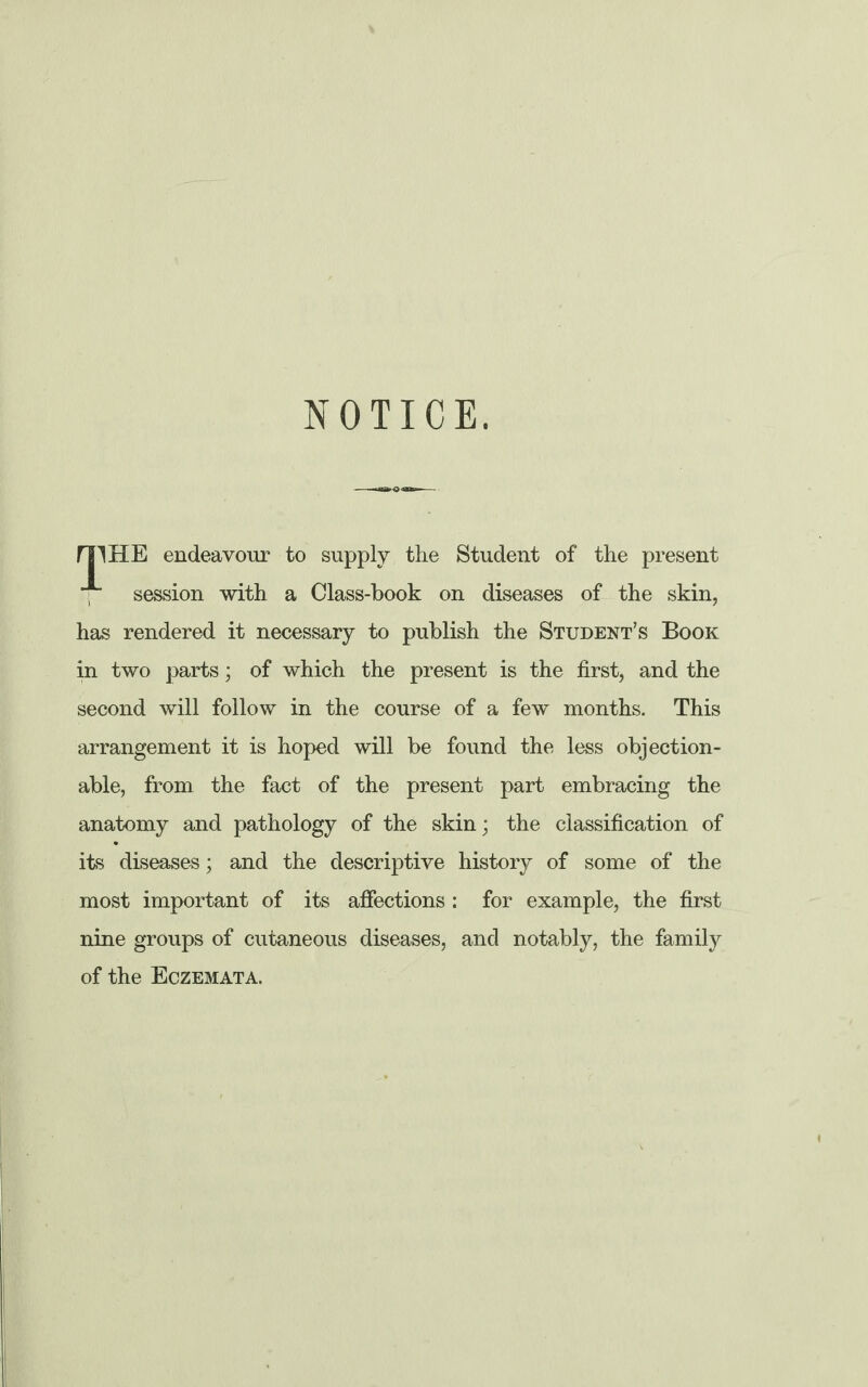 NOTICE. mHE endeavour to supply the Student of the present session with a Class-book on diseases of the skin, has rendered it necessary to publish the Student’s Book in two parts; of which the present is the first, and the second will follow in the course of a few months. This arrangement it is hoped will be found the less objection¬ able, from the fact of the present part embracing the anatomy and pathology of the skin; the classification of its diseases; and the descriptive history of some of the most important of its affections : for example, the first nine groups of cutaneous diseases, and notably, the family of the Eczemata.