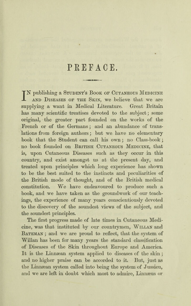 PEEEACE. IN publishing a Student’s Book of Cutaneous Medicine and Diseases of the Skin, we believe that we are supplying a want in Medical Literature. Great Britain has many scientific treatises devoted to the subject; some original, the greater part founded on the works of the French or of the Germans; and an abundance of trans¬ lations from foreign authors ; but we have no elementary book that the Student can call his own; no Class-book; no book founded on British Cutaneous Medicine, that is, upon Cutaneous Diseases such as they occur in this country, and exist amongst us at the present day, and treated upon principles which long experience has shown to be the best suited to the instincts and peculiarities of the British mode of thought, and of the British medical constitution. We have endeavoured to produce such a book, and we have taken as the groundwork of our teach¬ ings, the experience of many years conscientiously devoted to the discovery of the soundest views of the subject, and the soundest principles. The first progress made of late times in Cutaneous Medi¬ cine, was that instituted by our countrymen, Willan and Bateman ; and we are proud to reflect, that the system of Willan has been for many years the standard classification of Diseases of the Skin throughout Europe and America. It is the Linnsean system applied to diseases of the skin; and no higher praise can be accorded to it. But, just as the Linnsean system called into being the system of Jussieu, and we are left in doubt which most to admire, Linnaeus or