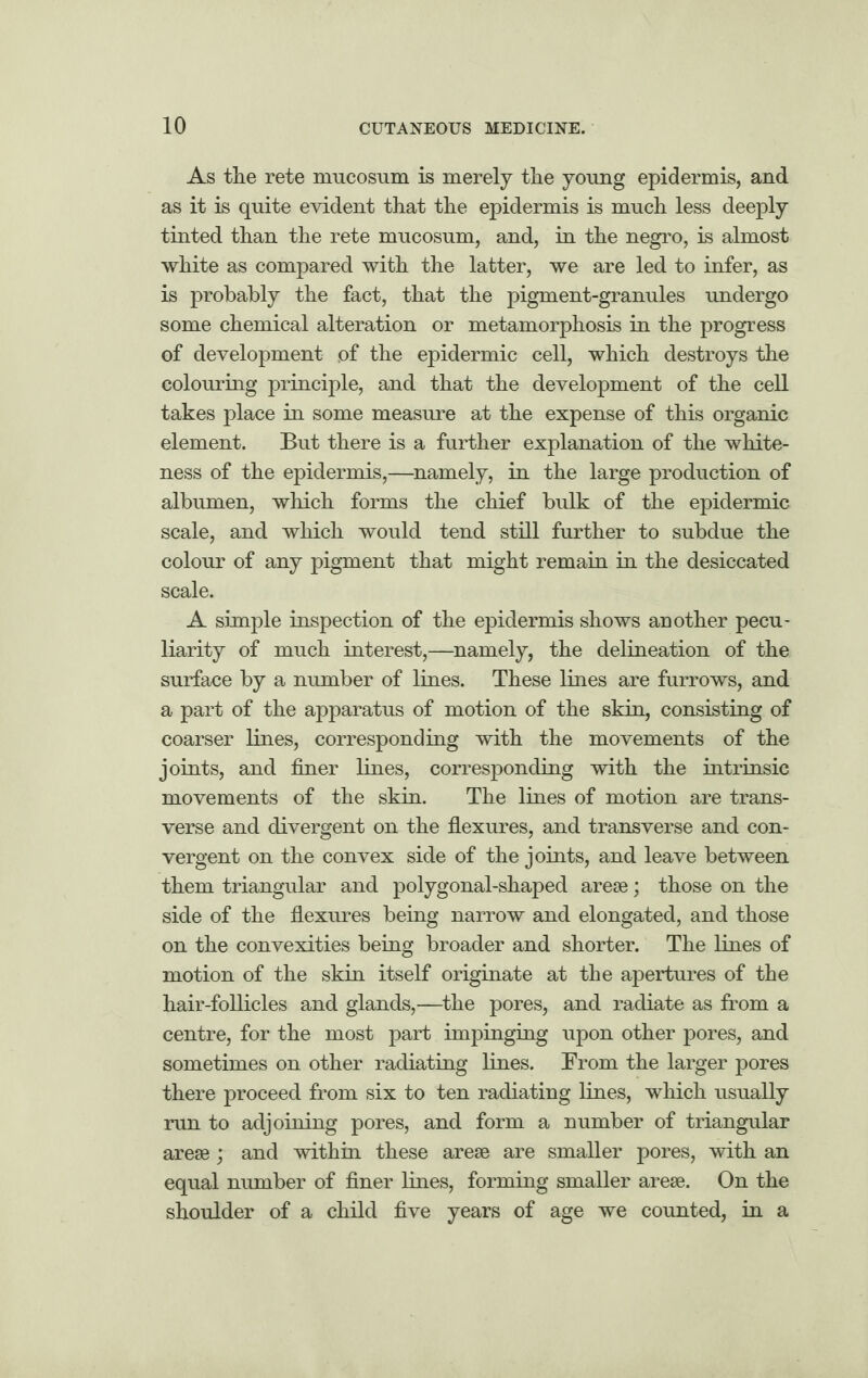 As the rete mucosum is merely the young epidermis, and as it is quite evident that the epidermis is much less deeply tinted than the rete mucosum, and, in the negro, is almost white as compared with the latter, we are led to infer, as is probably the fact, that the pigment-granules undergo some chemical alteration or metamorphosis in the progress of development pf the epidermic cell, which destroys the colouring principle, and that the development of the cell takes place in some measure at the expense of this organic element. But there is a further explanation of the white¬ ness of the epidermis,—namely, in the large production of albumen, which forms the chief bulk of the epidermic scale, and which would tend still further to subdue the colour of any pigment that might remain in the desiccated scale. A simple inspection of the epidermis shows another pecu¬ liarity of much interest,—namely, the delineation of the surface by a number of lines. These lines are furrows, and a part of the apparatus of motion of the skin, consisting of coarser lines, corresponding with the movements of the joints, and finer lines, corresponding with the intrinsic movements of the skin. The lines of motion are trans¬ verse and divergent on the flexures, and transverse and con¬ vergent on the convex side of the joints, and leave between them triangular and polygonal-shaped arese; those on the side of the flexures being narrow and elongated, and those on the convexities being broader and shorter. The lines of motion of the skin itself originate at the apertures of the hair-follicles and glands,—the pores, and radiate as from a centre, for the most part impinging upon other pores, and sometimes on other radiating lines. From the larger pores there proceed from six to ten radiating lines, which usually run to adjoining pores, and form a number of triangular arese; and within these arese are smaller pores, with an equal number of finer lines, forming smaller arese. On the shoulder of a child five years of age we counted, in a