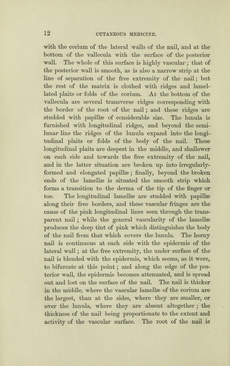 with the corium of the lateral walls of the nail, and at the bottom of the vallecula with the surface of the posterior wall. The whole of this surface is highly vascular; that of the posterior wall is smooth, as is also a narrow strip at the line of separation of the free extremity of the nail; but the rest of the matrix is clothed with ridges and lamel- lated plaits or folds of the corium. At the bottom of the vallecula are several transverse ridges corresponding with the border of the root of the nail; and these ridges are studded with papillae of considerable size. The lunula is furnished with longitudinal ridges, and beyond the semi¬ lunar line the ridges of the lunula expand into the longi¬ tudinal plaits or folds of the body of the nail. These longitudinal plaits are deepest in the middle, and shallower on each side and towards the free extremity of the nail, and in the latter situation are broken up into irregularly- formed and elongated papillae; finally, beyond the broken ends of the lamellae is situated the smooth strip which forms a transition to the derma of the tip of the finger or toe. The longitudinal lamellae are studded with papillae along their free borders, and these vascular fringes are the cause of the pink longitudinal lines seen through the trans¬ parent nail; while the general vascularity of the lamellae produces the deep tint of pink which distinguishes the body of the nail from that which covers the lunula. The horny nail is continuous at each side with the epidermis of the lateral wall; at the free extremity, the under surface of the nail is blended with the epidermis, which seems, as it were, to bifurcate at this point; and along the edge of the pos¬ terior wall, the epidermis becomes attenuated, and is spread out and lost on the surface of the nail. The nail is thicker in the middle, where the vascular lamellae of the corium are the largest, than at the sides, where they are smaller, or over the lunula, where they are absent altogether; the thickness of the nail being proportionate to the extent and activity of the vascular surface. The root of the nail is