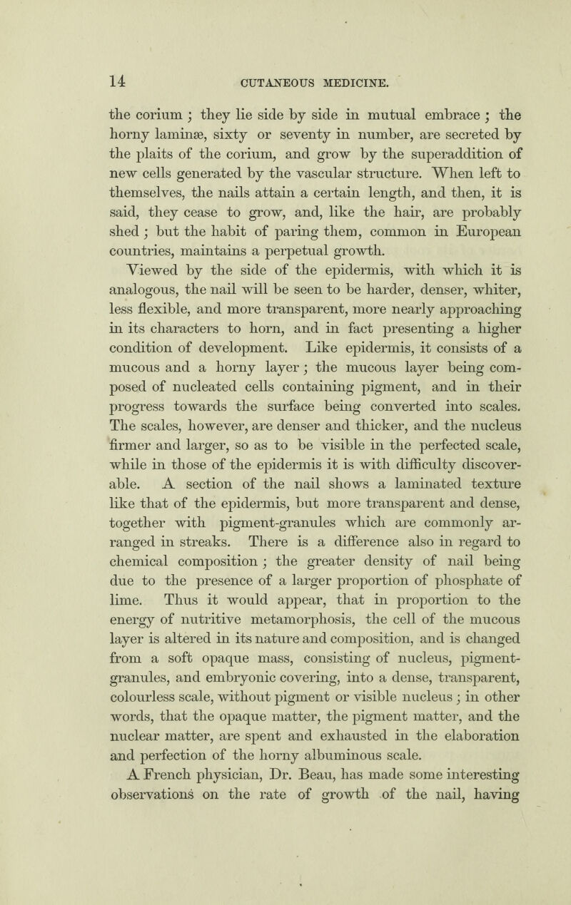 the corium ; they lie side by side in mutual embrace ; the horny laminae, sixty or seventy in number, are secreted by the plaits of the corium, and grow by the superaddition of new cells generated by the vascular structure. When left to themselves, the nails attain a certain length, and then, it is said, they cease to grow, and, like the hair, are probably shed; but the habit of paring them, common in European countries, maintains a perpetual growth. Viewed by the side of the epidermis, with which it is analogous, the nail will be seen to be harder, denser, whiter, less flexible, and more transparent, more nearly approaching in its characters to horn, and in fact presenting a higher condition of development. Like epidermis, it consists of a mucous and a horny layer; the mucous layer being com¬ posed of nucleated cells containing pigment, and in their progress towards the surface being converted into scales. The scales, however, are denser and thicker, and the nucleus firmer and larger, so as to be visible in the perfected scale, while in those of the epidermis it is with difficulty discover¬ able. A section of the nail shows a laminated texture like that of the epidermis, but more transparent and dense, together with pigment-granules which are commonly ar¬ ranged in streaks. There is a difference also in regard to chemical composition; the greater density of nail being due to the presence of a larger proportion of phosphate of lime. Thus it would appear, that in proportion to the energy of nutritive metamorphosis, the cell of the mucous layer is altered in its nature and composition, and is changed from a soft opaque mass, consisting of nucleus, pigment- granules, and embryonic covering, into a dense, transparent, colourless scale, without pigment or visible nucleus; in other words, that the opaque matter, the pigment matter, and the nuclear matter, are spent and exhausted in the elaboration and perfection of the horny albuminous scale. A French physician, Dr. Beau, has made some interesting observations on the rate of growth of the nail, having