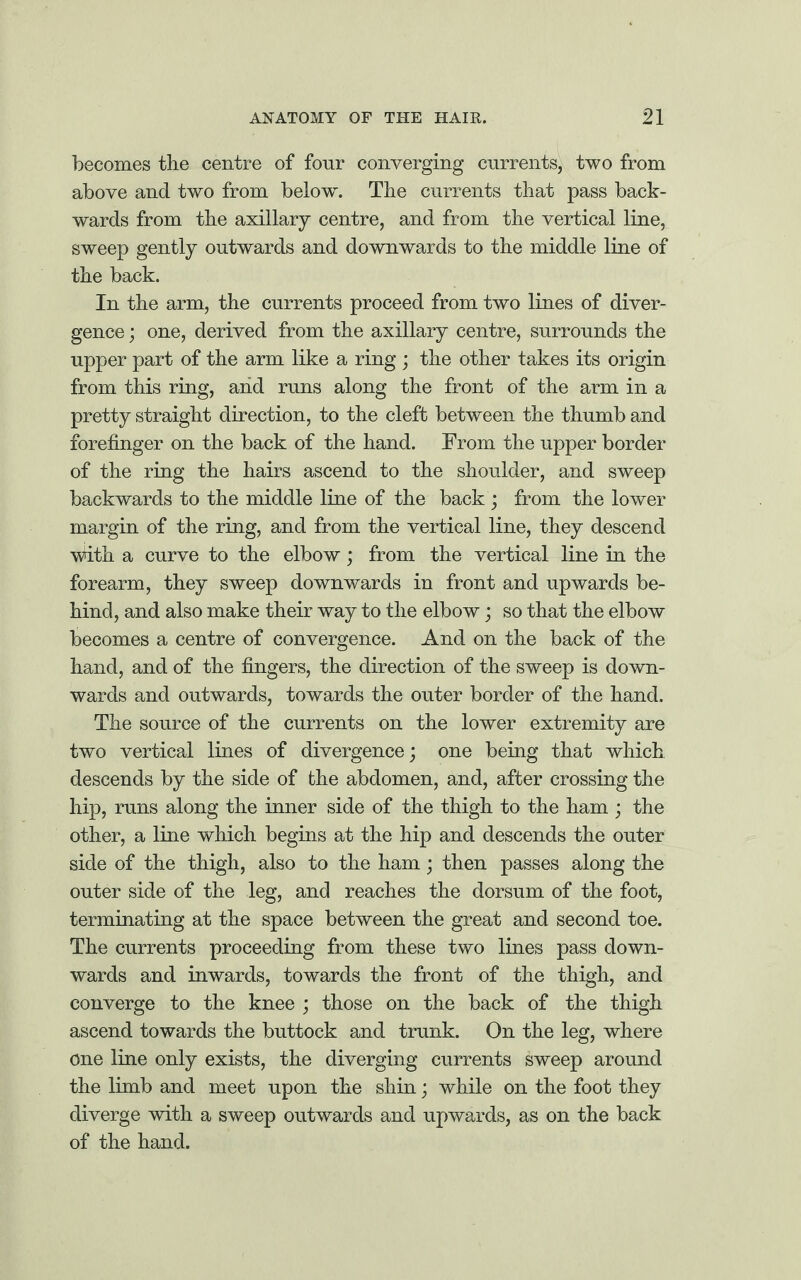 becomes the centre of four converging currents, two from above and two from below. The currents that pass back¬ wards from the axillary centre, and from the vertical line, sweep gently outwards and downwards to the middle line of the back. In the arm, the currents proceed from two lines of diver¬ gence; one, derived from the axillary centre, surrounds the upper part of the arm like a ring ; the other takes its origin from this ring, and runs along the front of the arm in a pretty straight direction, to the cleft between the thumb and forefinger on the back of the hand. From the upper border of the ring the hairs ascend to the shoulder, and sweep backwards to the middle line of the back; from the lower margin of the ring, and from the vertical line, they descend with a curve to the elbow; from the vertical line in the forearm, they sweep downwards in front and upwards be¬ hind, and also make their way to the elbow; so that the elbow becomes a centre of convergence. And on the back of the hand, and of the fingers, the direction of the sweep is down¬ wards and outwards, towards the outer border of the hand. The source of the currents on the lower extremity are two vertical lines of divergence; one being that which, descends by the side of the abdomen, and, after crossing the hip, runs along the inner side of the thigh to the ham ; the other, a line which begins at the hip and descends the outer side of the thigh, also to the ham; then passes along the outer side of the leg, and reaches the dorsum of the foot, terminating at the space between the great and second toe. The currents proceeding from these two lines pass down¬ wards and inwards, towards the front of the thigh, and converge to the knee ; those on the back of the thigh ascend towards the buttock and trunk. On the leg, where one line only exists, the diverging currents sweep around the limb and meet upon the shin; while on the foot they diverge with a sweep outwards and upwards, as on the back of the hand.