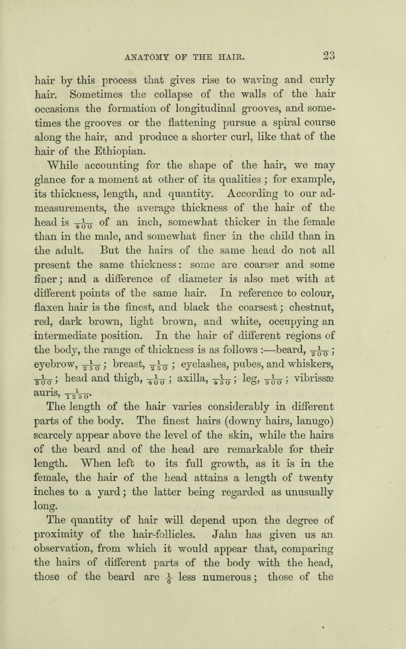 hair by this process that gives rise to waving and curly hair. Sometimes the collapse of the walls of the hair occasions the formation of longitudinal grooves, and some¬ times the grooves or the flattening pursue a spiral course along the hair, and produce a shorter curl, like that of the hair of the Ethiopian. While accounting for the shape of the hair, we may glance for a moment at other of its qualities ; for example, its thickness, length, and quantity. According to our ad¬ measurements, the average thickness of the hair of the head is of an inch, somewhat thicker in the female than in the male, and somewhat finer in the child than in the adult. But the hairs of the same head do not all present the same thickness: some are coarser and some fiflerj and a difference of diameter is also met with at different points of the same hair. In reference to colour, flaxen hair is the finest, and black the coarsest; chestnut, red, dark brown, light brown, and white, occupying an intermediate position. In the hair of different regions of the body, the range of thickness is as follows :—beard, ; eyebrow, > breast, -^to; eyelashes, pubes, and whiskers, M; head and thigh, TWO 1 axilla> TTo ’> leg> m 3 vibrissa) auris, -^Vo- The length of the hair varies considerably in different parts of the body. The finest hairs (downy hairs, lanugo) scarcely appear above the level of the skin, while the hairs of the beard and of the head are remarkable for their length. When left to its full growth, as it is in the female, the hair of the head attains a length of twenty inches to a yard; the latter being regarded as unusually long. The quantity of hair will depend upon the degree of proximity of the hair-follicles. Jahn has given us an observation, from which it would appear that, comparing the hairs of different parts of the body with the head, those of the beard are jr less numerous; those of the