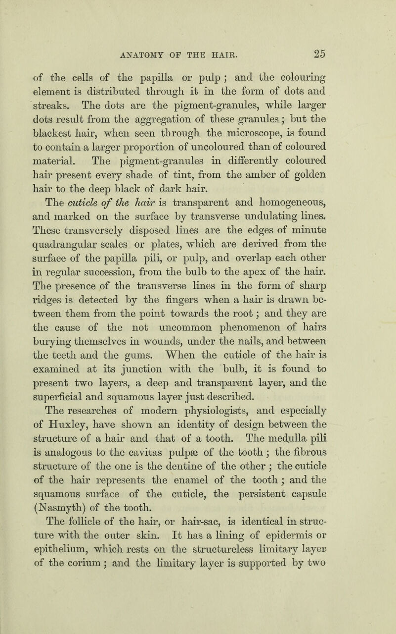 of the cells of the papilla or pulp ; and the colouring element is distributed through it in the form of dots and streaks. The dots are the pigment-granules, while larger dots result from the aggregation of these granules; but the blackest hair, when seen through the microscope, is found to contain a larger proportion of uncoloured than of coloured material. The pigment-granules in differently coloured hair present every shade of tint, from the amber of golden hair to the deep black of dark hair. The cuticle of the hair is transparent and homogeneous, and marked on the surface by transverse undulating lines. These transversely disposed lines are the edges of minute quadrangular scales or plates, which are derived from the surface of the papilla pili, or pulp, and overlap each other in regular succession, from the bulb to the apex of the hair. The presence of the transverse lines in the form of sharp ridges is detected by the fingers when a hair is drawn be¬ tween them from the point towards the root; and they are the cause of the not uncommon phenomenon of hairs burying themselves in wounds, under the nails, and between the teeth and the gums. When the cuticle of the hair is examined at its junction with the bulb, it is found to present two layers, a deep and transparent layer, and the superficial and squamous layer just described. The researches of modern physiologists, and especially of Huxley, have shown an identity of design between the structure of a hair and that of a tooth. The medulla pili is analogous to the cavitas pulpse of the tooth ; the fibrous structure of the one is the dentine of the other; the cuticle of the hair represents the enamel of the tooth ; and the squamous surface of the cuticle, the persistent capsule (Nasmyth) of the tooth. The follicle of the hair, or hair-sac, is identical in struc¬ ture with the outer skin. It has a lining of epidermis or epithelium, which rests on the structureless limitary layer of the corium ; and the limitary layer is supported by two