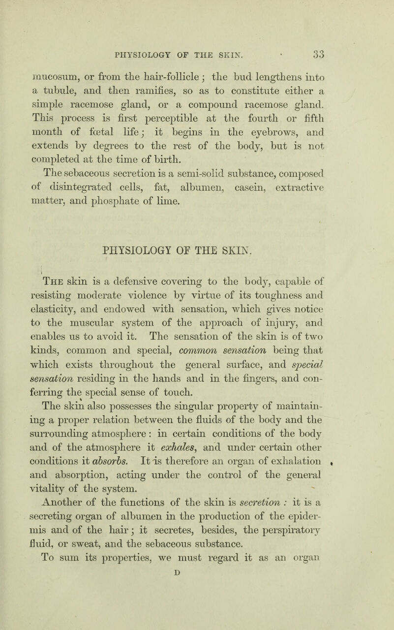 mucosum, or from the hair-follicle ; the bud lengthens into a tubule, and then ramifies, so as to constitute either a simple racemose gland, or a compound racemose gland. This process is first perceptible at the fourth or fifth month of foetal life; it begins in the eyebrows, and extends by degrees to the rest of the body, but is not completed at the time of birth. The sebaceous secretion is a semi-solid substance, composed of disintegrated cells, fat, albumen, casein, extractive matter, and phosphate of lime. PHYSIOLOGY OF THE SKIN. The skin is a defensive covering to the body, capable of resisting moderate violence by virtue of its toughness and elasticity, and endowed with sensation, which gives notice to the muscular system of the approach of injury, and enables us to avoid it. The sensation of the skin is of two kinds, common and special, common sensation being that which exists throughout the general surface, and special sensation residing in the hands and in the fingers, and con¬ ferring the special sense of touch. The skin also possesses the singular property of maintain¬ ing a proper relation between the fluids of the body and the surrounding atmosphere : in certain conditions of the body and of the atmosphere it exhales, and under certain other conditions it absorbs. It -is therefore an organ of exhalation » and absorption, acting under the control of the general vitality of the system. Another of the functions of the skin is secretion : it is a secreting organ of albumen in the production of the epider¬ mis and of the hair; it secretes, besides, the perspiratory fluid, or sweat, and the sebaceous substance. To sum its properties, we must regard it as an organ D