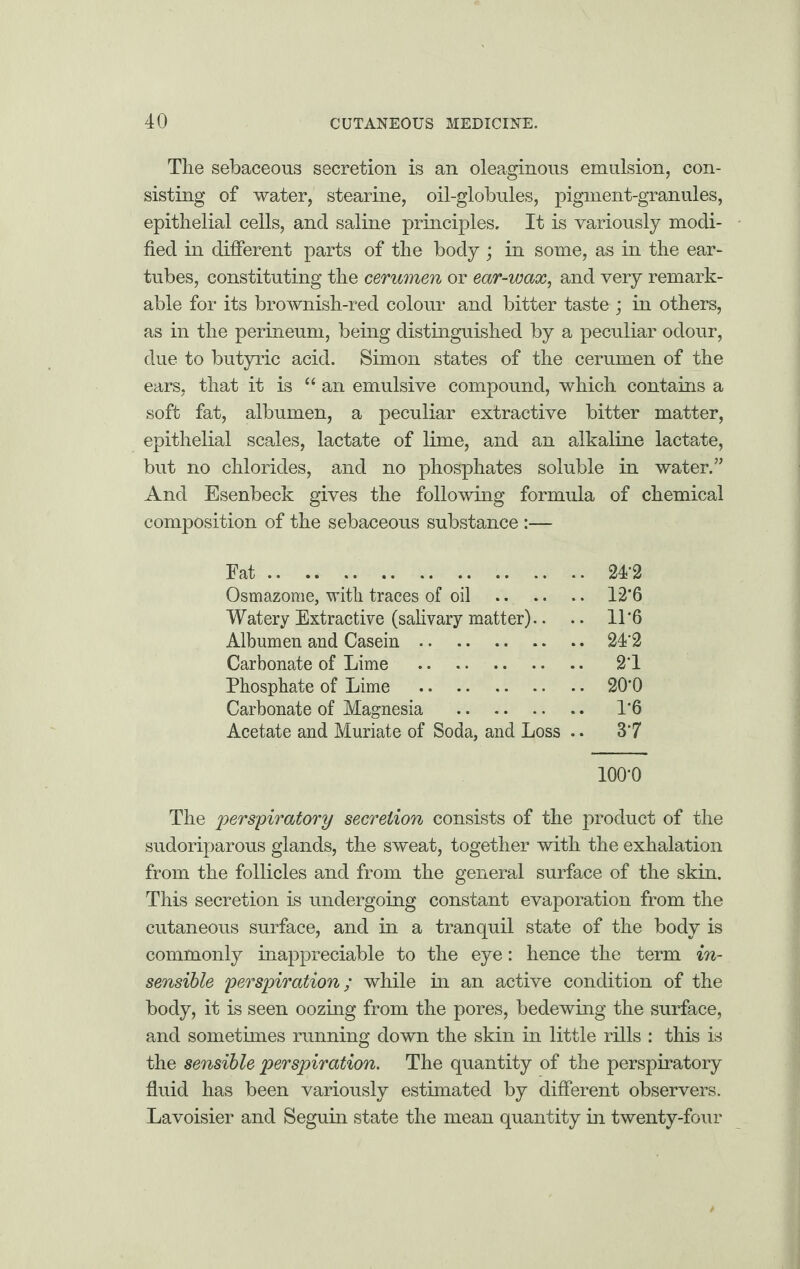 The sebaceous secretion is an oleaginous emulsion, con¬ sisting of water, stearine, oil-globules, pigment-granules, epithelial cells, and saline principles. It is variously modi¬ fied in different parts of the body ; in some, as in the ear- tubes, constituting the cerumen or ear-wax, and very remark¬ able for its brownish-red colour and bitter taste ; in others, as in the perineum, being distinguished by a peculiar odour, due to butyric acid. Simon states of the cerumen of the ears, that it is “ an emulsive compound, which contains a soft fat, albumen, a peculiar extractive bitter matter, epithelial scales, lactate of lime, and an alkaline lactate, but no chlorides, and no phosphates soluble in water.” And Esenbeck gives the following formula of chemical composition of the sebaceous substance :— Fat. 2T2 Osmazome, with traces of oil . 12*6 Watery Extractive (salivary matter).. .. 11*6 Albumen and Casein. 24‘2 Carbonate of Lime . 2‘1 Phosphate of Lime . 20*0 Carbonate of Magnesia . 1*6 Acetate and Muriate of Soda, and Loss .. 3*7 100*0 The perspiratory secretion consists of the product of the sudoriparous glands, the sweat, together with the exhalation from the follicles and from the general surface of the skin. This secretion is undergoing constant evaporation from the cutaneous surface, and in a tranquil state of the body is commonly inappreciable to the eye: hence the term in¬ sensible perspiration; while in an active condition of the body, it is seen oozing from the pores, bedewing the surface, and sometimes running down the skin in little rills : this is the sensible perspiration. The quantity of the perspiratory fluid has been variously estimated by different observers. Lavoisier and Seguin state the mean quantity in twenty-four