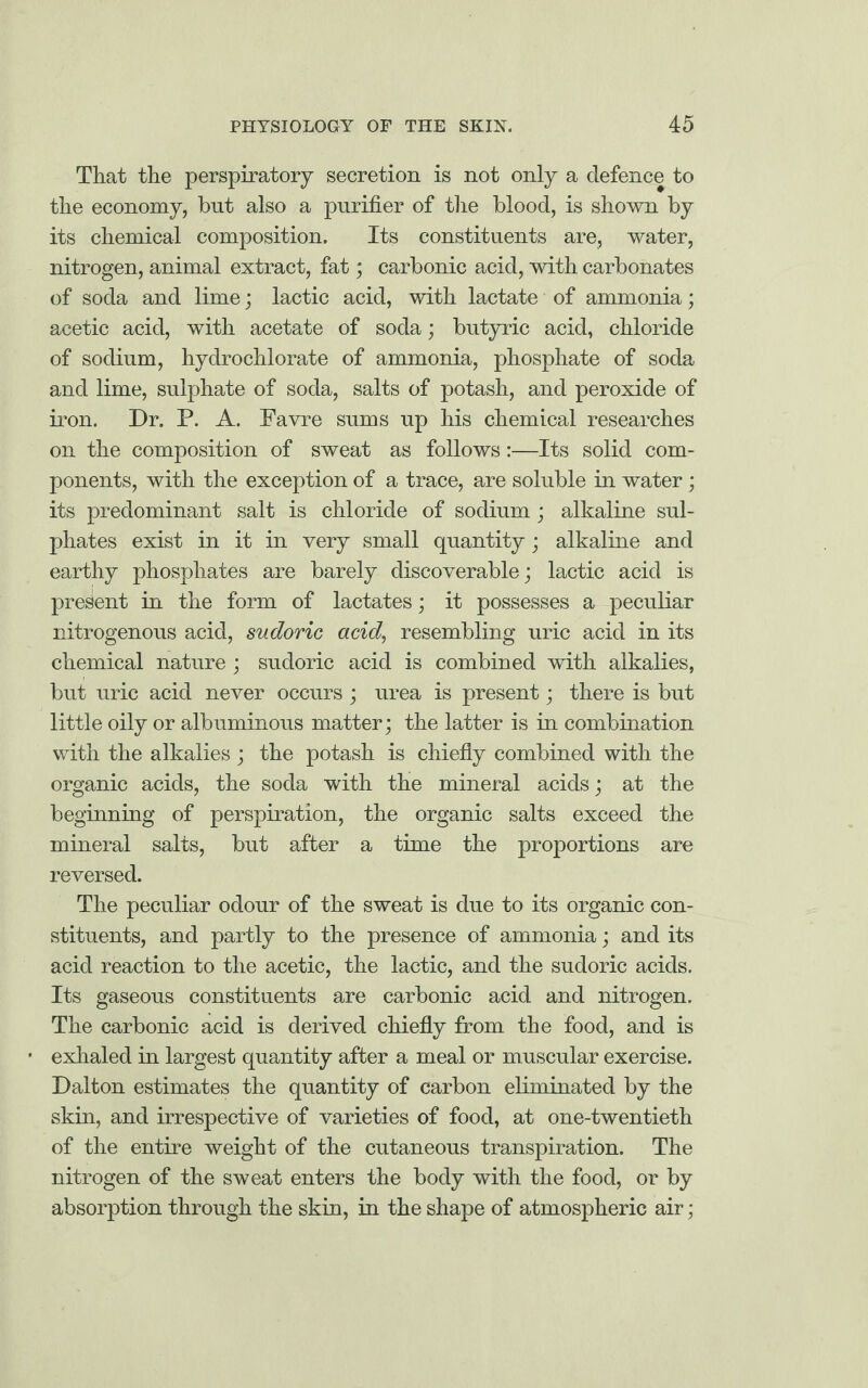 That the perspiratory secretion is not only a defence to the economy, but also a purifier of the blood, is shown by its chemical composition. Its constituents are, water, nitrogen, animal extract, fat; carbonic acid, with carbonates of soda and lime; lactic acid, with lactate of ammonia; acetic acid, with acetate of soda; butyric acid, chloride of sodium, hydrochlorate of ammonia, phosphate of soda and lime, sulphate of soda, salts of potash, and peroxide of iron. Dr. P. A. Favre sums up his chemical researches on the composition of sweat as follows:—Its solid com¬ ponents, with the exception of a trace, are soluble in water; its predominant salt is chloride of sodium; alkaline sul¬ phates exist in it in very small quantity; alkaline and earthy phosphates are barely discoverable; lactic acid is present in the form of lactates; it possesses a peculiar nitrogenous acid, sudoric acid, resembling uric acid in its chemical nature ; sudoric acid is combined with alkalies, but uric acid never occurs ; urea is present; there is but little oily or albuminous matter; the latter is in combination with the alkalies ; the potash is chiefly combined with the organic acids, the soda with the mineral acids; at the beginning of perspiration, the organic salts exceed the mineral salts, but after a time the proportions are reversed. The peculiar odour of the sweat is due to its organic con¬ stituents, and partly to the presence of ammonia; and its acid reaction to the acetic, the lactic, and the sudoric acids. Its gaseous constituents are carbonic acid and nitrogen. The carbonic acid is derived chiefly from the food, and is exhaled in largest quantity after a meal or muscular exercise. Dalton estimates the quantity of carbon eliminated by the skin, and irrespective of varieties of food, at one-twentieth of the entire weight of the cutaneous transpiration. The nitrogen of the sweat enters the body with the food, or by absorption through the skin, in the shape of atmospheric air;