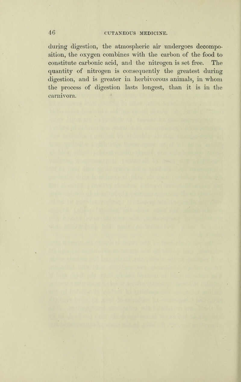 during digestion, the atmospheric air undergoes decompo¬ sition, the oxygen combines with the carbon of the food to constitute carbonic acid, and the nitrogen is set free. The quantity of nitrogen is consequently the greatest during digestion, and is greater in herbivorous animals, in whom the process of digestion lasts longest, than it is in the carnivora.