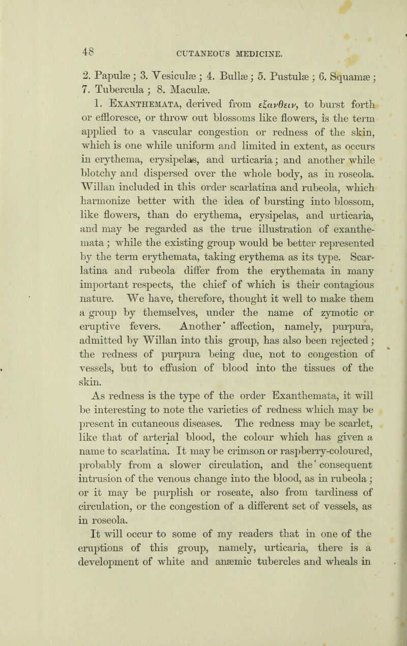 2. Papulae; 3. Vesiculse ; 4. Bullae; 5. Pustulae ; 6. Squamae ; 7. Tubercula ; 8. Maculae. 1. Exanthemata, derived from elavdeiv, to burst forth or effloresce, or throw out blossoms like flowers, is the term applied to a vascular congestion or redness of the skin, which is one while uniform and limited in extent, as occurs in erythema, erysipelas, and urticaria; and another while blotchy and dispersed over the whole body, as in roseola. Willan included in this order scarlatina and rubeola, which harmonize better with the idea of bursting into blossom, like flowers, than do erythema, erysipelas, and urticaria, and may be regarded as the true illustration of exanthe¬ mata ; while the existing group would be better represented by the term erythemata, taking erythema as its type. Scar¬ latina and rubeola differ from the erythemata in many important respects, the chief of which is their contagious nature. We have, therefore, thought it well to make them a group by themselves, under the name of zymotic or eruptive fevers. Another’ affection, namely, purpura, admitted by Willan into this group, has also been rejected; the redness of purpura being due, not to congestion of vessels, but to effusion of blood into the tissues of the skin. As redness is the type of the order Exanthemata, it will be interesting to note the varieties of redness which may be present in cutaneous diseases. The redness may be scarlet, like that of arterial blood, the colour which has given a name to scarlatina. It may be crimson or raspberry-coloured, probably from a slower circulation, and the' consequent intrusion of the venous change into the blood, as in rubeola; or it may be purplish or roseate, also from tardiness of circulation, or the congestion of a different set of vessels, as in roseola. It will occur to some of my readers that in one of the eruptions of this group, namely, urticaria, there is a development of white and anaemic tubercles and wheals in