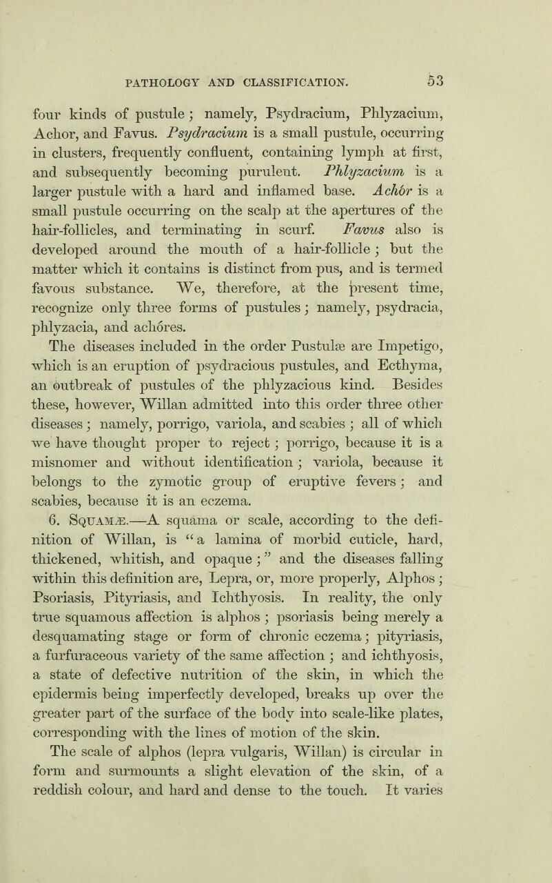 four kinds of pustule; namely, Psydracium, Phlyzacium, Ackor, and Favus. Psydracium is a small pustule, occurring in clusters, frequently confluent, containing lymph at first, and subsequently becoming purulent. Phlyzacium is a larger pustule with a hard and inflamed base. A chbr is a small pustule occurring on the scalp at the apertures of the hair-follicles, and terminating in scurf. Favus also is developed around the mouth of a hair-follicle; but the matter which it contains is distinct from pus, and is termed favous substance. We, therefore, at the present time, recognize only three forms of pustules; namely, psydracia, phlyzacia, and achores. The diseases included in the order Pus tube are Impetigo, which is an eruption of psydracious pustules, and Ecthyma, an Outbreak of pustules of the phlyzacious kind. Besides these, however, Willan admitted into this order three other diseases; namely, porrigo, variola, and scabies ; all of which we have thought proper to reject; porrigo, because it is a misnomer and without identification; variola, because it belongs to the zymotic group of eruptive fevers; and scabies, because it is an eczema. 6. Squama.—A squama or scale, according to the defi¬ nition of Willan, is “a lamina of morbid cuticle, hard, thickened, whitish, and opaque; ” and the diseases falling within this definition are, Lepra, or, more properly, Alphos; Psoriasis, Pityriasis, and Ichthyosis. In reality, the only true squamous affection is alphos ; psoriasis being merely a desquamating stage or form of chronic eczema; pityriasis, a furfuraceous variety of the same affection ; and ichthyosis, a state of defective nutrition of the skin, in which the epidermis being imperfectly developed, breaks up over the greater part of the surface of the body into scale-like plates, corresponding with the lines of motion of the skin. The scale of alphos (lepra vulgaris, Willan) is circular in form and surmounts a slight elevation of the skin, of a reddish colour, and hard and dense to the touch. It varies