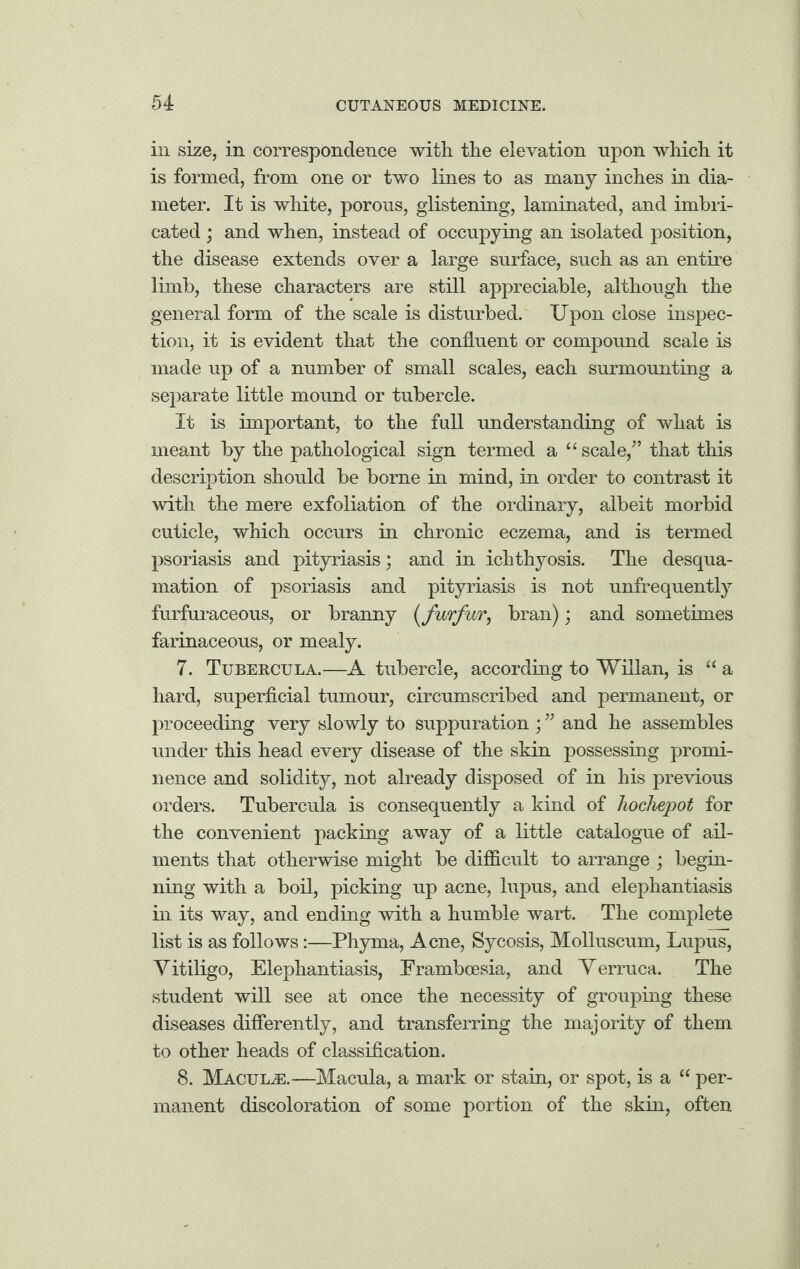 in size, in correspondence with the elevation upon which it is formed, from one or two lines to as many inches in dia¬ meter. It is white, porous, glistening, laminated, and imbri¬ cated ; and when, instead of occupying an isolated position, the disease extends over a large surface, such as an entire limb, these characters are still appreciable, although the general form of the scale is disturbed. Upon close inspec¬ tion, it is evident that the confluent or compound scale is made up of a number of small scales, each surmounting a separate little mound or tubercle. It is important, to the full understanding of what is meant by the pathological sign termed a u scale/’ that this description should be borne in mind, in order to contrast it with the mere exfoliation of the ordinary, albeit morbid cuticle, which occurs in chronic eczema, and is termed psoriasis and pityriasis; and in ichthyosis. The desqua¬ mation of psoriasis and pityriasis is not unfrequently furfuraceous, or branny (ifurfur, bran); and sometimes farinaceous, or mealy. 7. Tubercula.—A tubercle, according to Willan, is “ a hard, superficial tumour, circumscribed and permanent, or proceeding very slowly to suppuration ; ” and he assembles under this head every disease of the skin possessing promi¬ nence and solidity, not already disposed of in his previous orders. Tubercula is consequently a kind of hochepot for the convenient packing away of a little catalogue of ail¬ ments that otherwise might be difficult to arrange ; begin¬ ning with a boil, picking up acne, lupus, and elephantiasis in its way, and ending with a humble wart. The complete list is as follows:—Phyma, Acne, Sycosis, Molluscum, Lupus, Vitiligo, Elephantiasis, Frambcesia, and Verruca. The student will see at once the necessity of grouping these diseases differently, and transferring the majority of them to other heads of classification. 8. Macula.—Macula, a mark or stain, or spot, is a “ per¬ manent discoloration of some portion of the skin, often