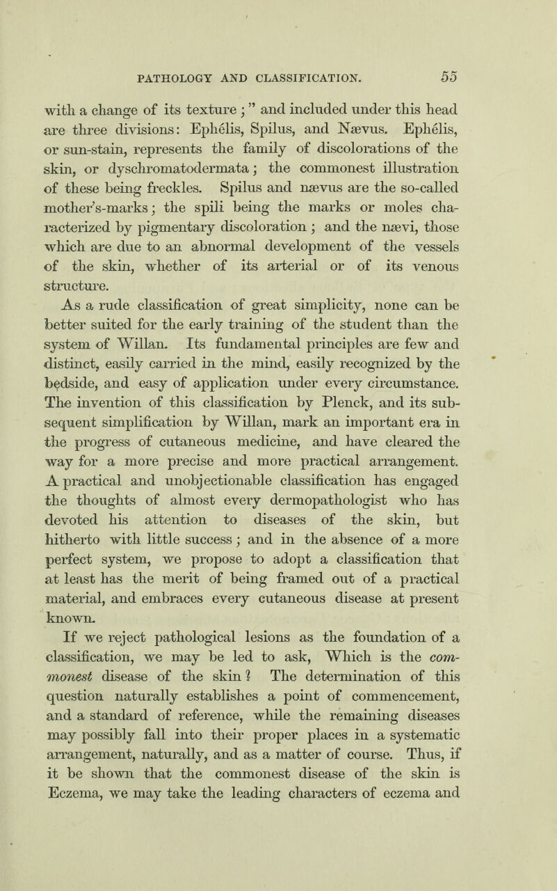 with a change of its texture ; ” and included under this head are three divisions: Ephelis, Spilus, and Nsevus. Ephelis, or sun-stain, represents the family of discolorations of the skin, or dyschromatodermata; the commonest illustration of these being freckles. Spilus and nsevus are the so-called mother’s-marks; the spili being the marks or moles cha¬ racterised by pigmentary discoloration ; and the nsevi, those which are due to an abnormal development of the vessels of the skin, whether of its arterial or of its venous structure. As a rude classification of great simplicity, none can be better suited for the early training of the student than the system of Willan. Its fundamental principles are few and distinct, easily carried in the mind, easily recognised by the bedside, and easy of application under every circumstance. The invention of this classification by Plenck, and its sub¬ sequent simplification by Willan, mark an important era in the progress of cutaneous medicine, and have cleared the way for a more precise and more practical arrangement. A practical and unobjectionable classification has engaged the thoughts of almost every dermopathologist who has devoted his attention to diseases of the skin, but hitherto with little success; and in the absence of a more perfect system, we propose to adopt a classification that at least has the merit of being framed out of a practical material, and embraces every cutaneous disease at present known. If we reject pathological lesions as the foundation of a classification, we may be led to ask, Which is the com¬ monest disease of the skin % The determination of this question naturally establishes a point of commencement, and a standard of reference, while the remaining diseases may possibly fall into their proper places in a systematic arrangement, naturally, and as a matter of course. Thus, if it be shown that the commonest disease of the skin is Eczema, we may take the leading characters of eczema and