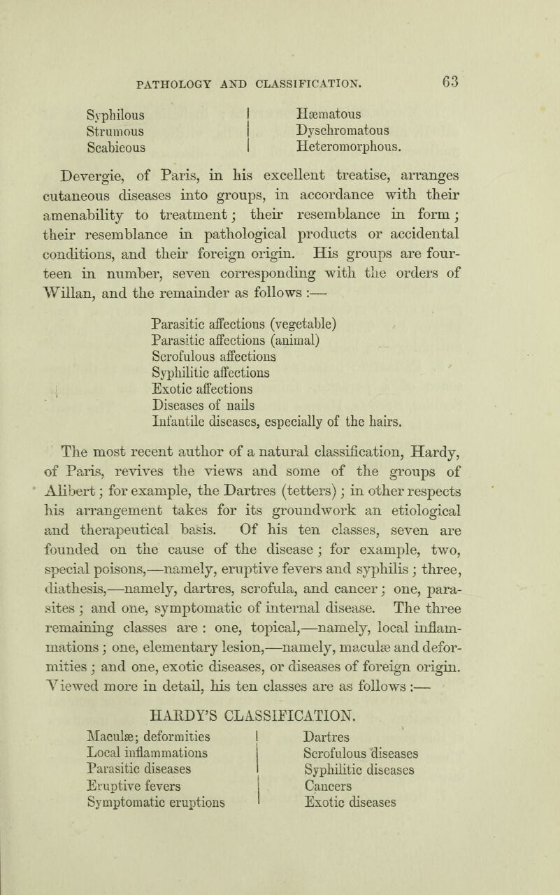 Syphilous Strumous Scabieous Hsematous Dyschromatous Heteromorphous. Devergie, of Paris, in liis excellent treatise, arranges cutaneous diseases into groups, in accordance with their amenability to treatment; their resemblance in form; their resemblance in pathological products or accidental conditions, and their foreign origin. His groups are four¬ teen in number, seven corresponding with the orders of Willan, and the remainder as follows :— Parasitic affections (vegetable) Parasitic affections (animal) Scrofulous affections Syphilitic affections Exotic affections Diseases of nails Infantile diseases, especially of the hairs. The most recent author of a natural classification, Hardy, of Paris, revives the views and some of the groups of Alibert; for example, the Dartres (tetters); in other respects his arrangement takes for its groundwork an etiological and therapeutical basis. Of his ten classes, seven are founded on the cause of the disease; for example, two, special poisons,—namely, eruptive fevers and syphilis; three, diathesis,—namely, dartres, scrofula, and cancer; one, para¬ sites ; and one, symptomatic of internal disease. The three remaining classes are : one, topical,—namely, local inflam¬ mations ; one, elementary lesion,—namely, macules and defor¬ mities • and one, exotic diseases, or diseases of foreign origin. Viewed more in detail, his ten classes are as follows:— HARDY’S CLASSIFICATION. Maculae; deformities Local inflammations Parasitic diseases Eruptive fevers Symptomatic eruptions Dartres Scrofulous diseases Syphilitic diseases Cancers Exotic diseases