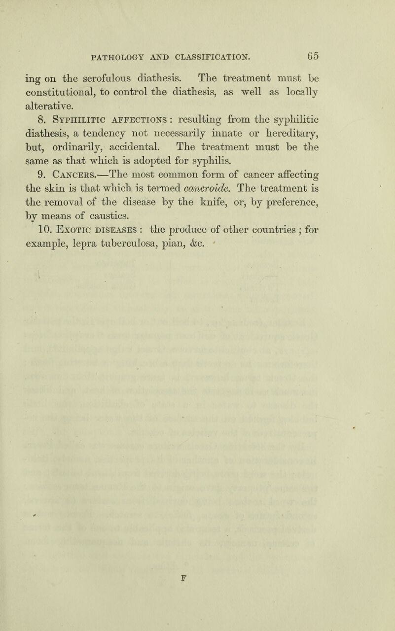 ing on the scrofulous diathesis. The treatment must be constitutional, to control the diathesis, as well as locally alterative. 8. Syphilitic affections : resulting from the syphilitic diathesis, a tendency not necessarily innate or hereditary, but, ordinarily, accidental. The treatment must be the same as that which is adopted for syphilis. 9. Cancers.—The most common form of cancer affecting the skin is that which is termed cancroide. The treatment is the removal of the disease by the knife, or, by preference, by means of caustics. 10. Exotic diseases : the produce of other countries; for example, lepra tuberculosa, pian, &c. F