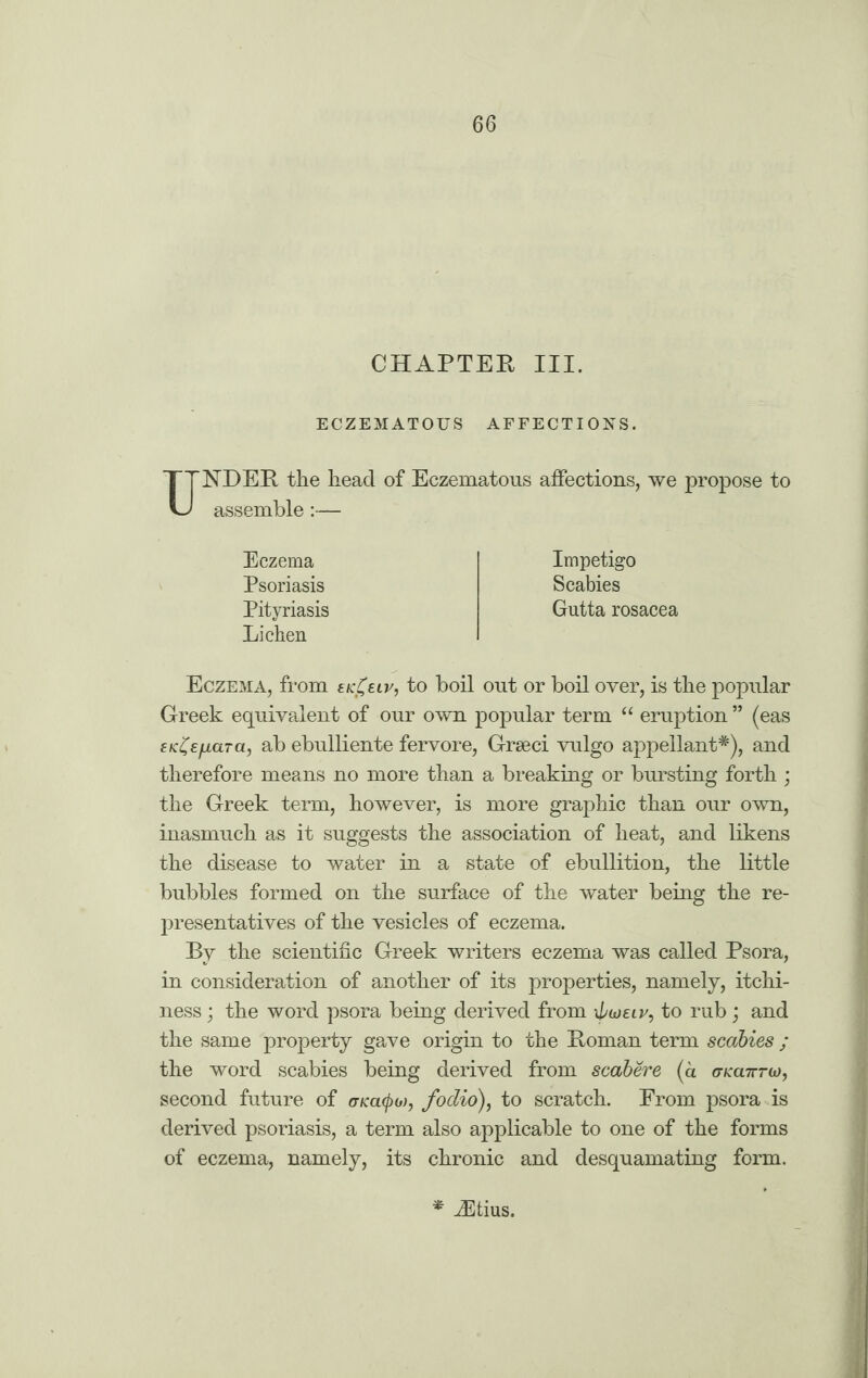 CHAPTER III. ECZEMATOUS AFFECTIONS. UNDER the head of Eczematous affections, we propose to assemble:— Impetigo Scabies Gutta rosacea Eczema Psoriasis Pityriasis Lichen Eczema, from ek£eiv, to boil out or boil over, is the popular Greek equivalent of our own popular term “ eruption ” (eas EK^Efiara, ab ebulliente fervore, Grseci vulgo appellant*), and therefore means no more than a breaking or bursting forth ; the Greek term, however, is more graphic than our own, inasmuch as it suggests the association of heat, and likens the disease to water in a state of ebullition, the little bubbles formed on the surface of the water being the re¬ presentatives of the vesicles of eczema. By the scientific Greek writers eczema was called Psora, in consideration of another of its properties, namely, itchi¬ ness ; the word psora being derived from xpwEiv, to rub; and the same property gave origin to the Roman term scabies ; the word scabies being derived from scabere (a onca7rrio, second future of crKacpo), fodio), to scratch. From psora is derived psoriasis, a term also applicable to one of the forms of eczema, namely, its chronic and desquamating form. * iEtius.