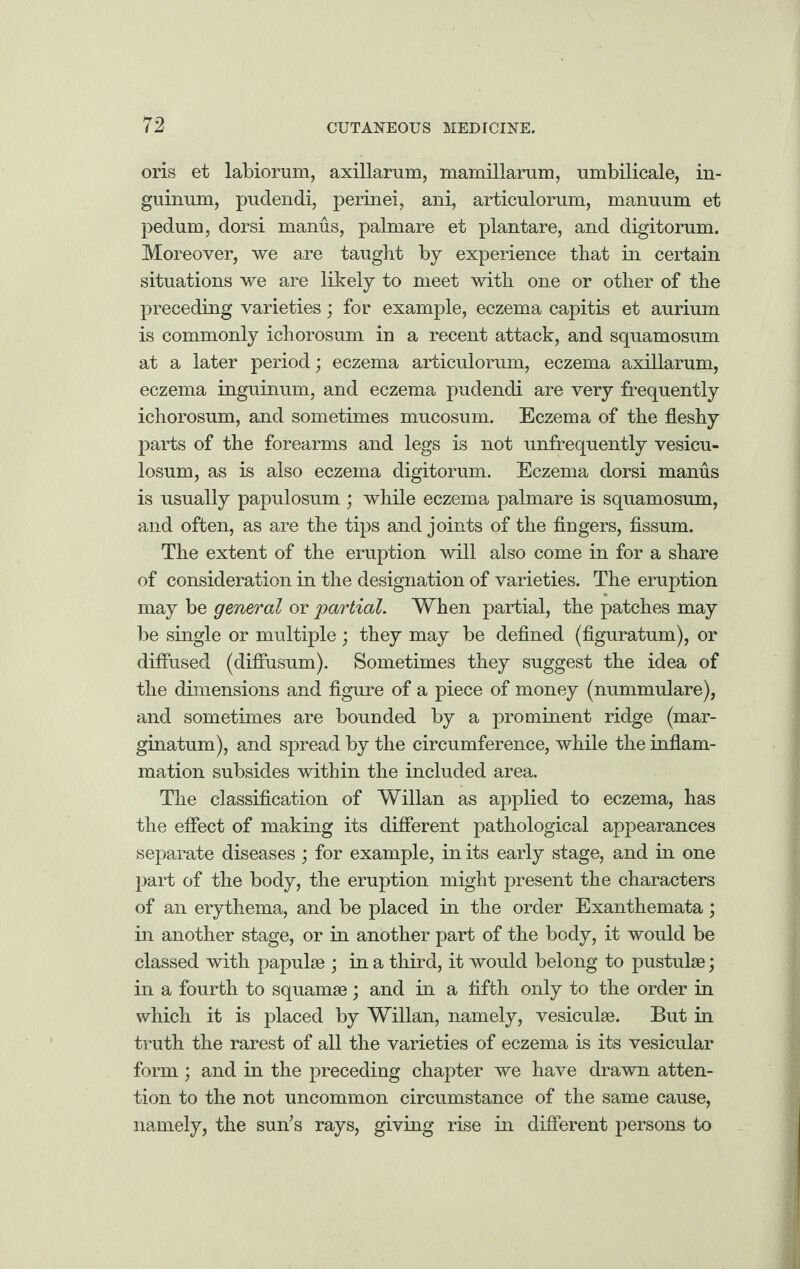 oris et labiorum, axillarum, mamillarum, umbilicale, in- guinum, pudendi, perinei, ani, articulorum, manuum et pedum, dorsi manus, palmare et plantare, and digitorum. Moreover, we are taught by experience that in certain situations we are likely to meet with one or other of the preceding varieties; for example, eczema capitis et aurium is commonly ichorosum in a recent attack, and squamosum at a later period; eczema articulorum, eczema axillarum, eczema inguinum, and eczema pudendi are very frequently ichorosum, and sometimes mucosum. Eczema of the fleshy parts of the forearms and legs is not unfrequently vesicu- losum, as is also eczema digitorum. Eczema dorsi manus is usually papulosum ; while eczema palmare is squamosum, and often, as are the tips and joints of the fingers, fissum. The extent of the eruption will also come in for a share of consideration in the designation of varieties. The eruption may be general or partial. When partial, the patches may be single or multiple; they may be defined (figuratum), or diffused (difiusum). Sometimes they suggest the idea of the dimensions and figure of a piece of money (nummulare), and sometimes are bounded by a prominent ridge (mar¬ ginatum), and spread by the circumference, while the inflam¬ mation subsides within the included area. The classification of Willan as applied to eczema, has the effect of making its different pathological appearances separate diseases; for example, in its early stage, and in one part of the body, the eruption might present the characters of an erythema, and be placed in the order Exanthemata; in another stage, or in another part of the body, it would be classed with papulae ; in a third, it would belong to pustulse; in a fourth to squamae; and in a fifth only to the order in which it is placed by Willan, namely, vesiculae. But in truth the rarest of all the varieties of eczema is its vesicular form; and in the preceding chapter we have drawn atten¬ tion to the not uncommon circumstance of the same cause, namely, the sun’s rays, giving rise in different persons to