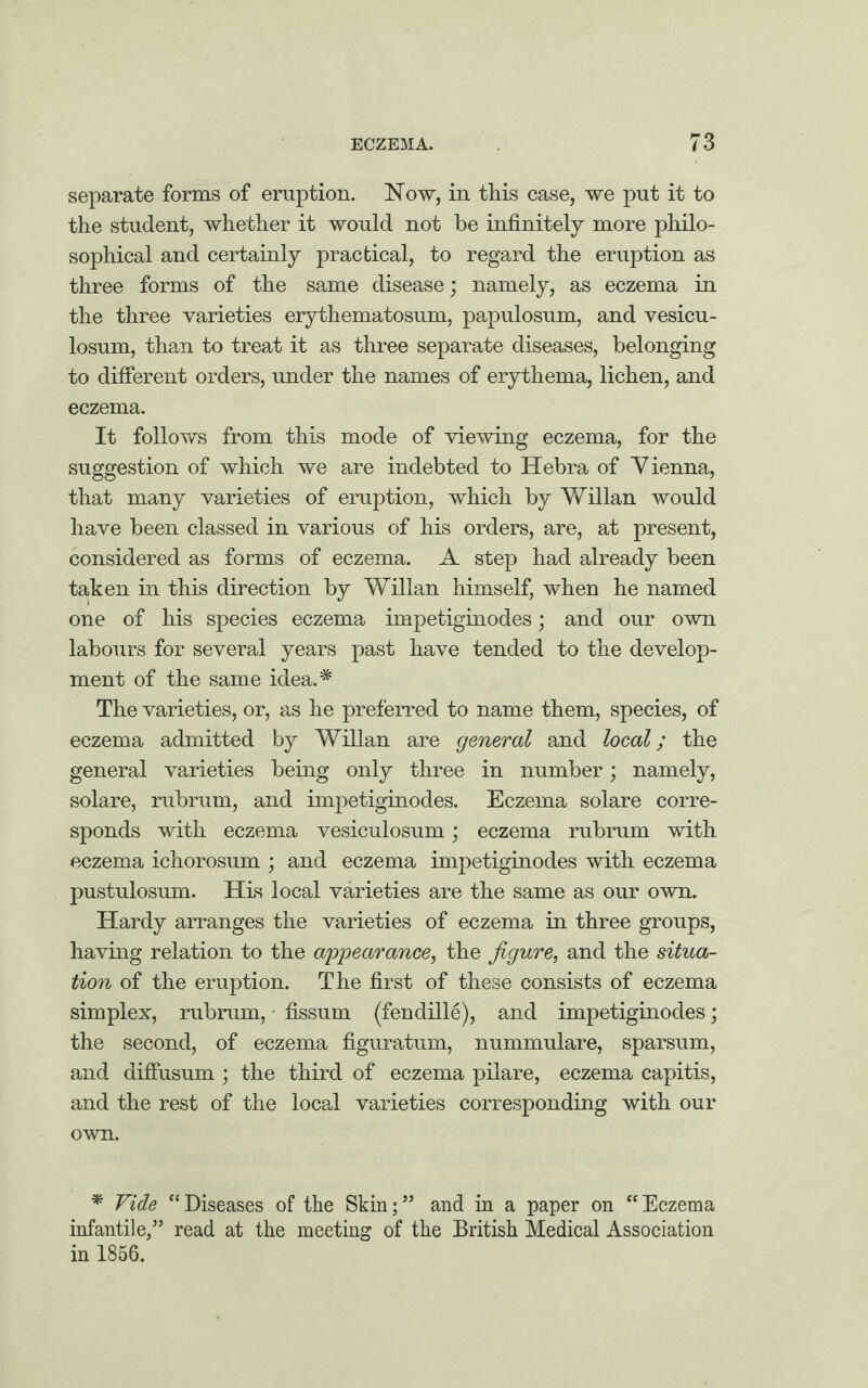 separate forms of eruption. Now, in this case, we put it to the student, whether it would not be infinitely more philo¬ sophical and certainly practical, to regard the eruption as three forms of the same disease; namely, as eczema in the three varieties erythematosum, papulosum, and vesicu- losum, than to treat it as three separate diseases, belonging to different orders, under the names of erythema, lichen, and eczema. It follows from this mode of viewing eczema, for the suggestion of which we are indebted to Hebra of Vienna, that many varieties of eruption, which by Willan would have been classed in various of his orders, are, at present, considered as forms of eczema. A step had already been taken in this direction by Willan himself, when he named one of his species eczema impetiginodes; and our own labours for several years past have tended to the develop¬ ment of the same idea.* The varieties, or, as he preferred to name them, species, of eczema admitted by Willan are general and local; the general varieties being only three in number; namely, solare, rubrum, and impetiginodes. Eczema solare corre¬ sponds with eczema vesiculosum; eczema rubrum with eczema ichorosum ; and eczema impetiginodes with eczema pustulosum. His local varieties are the same as our own. Hardy arranges the varieties of eczema in three groups, having relation to the appearance, the figure, and the situa¬ tion of the eruption. The first of these consists of eczema simplex, rubrum, fissum (fendille), and impetiginodes; the second, of eczema figuratum, nummulare, sparsum, and diffusum; the third of eczema pilare, eczema capitis, and the rest of the local varieties corresponding with our own. * Vide “Diseases of the Skin;” and in a paper on “Eczema infantile,” read at the meeting of the British Medical Association in 1856.