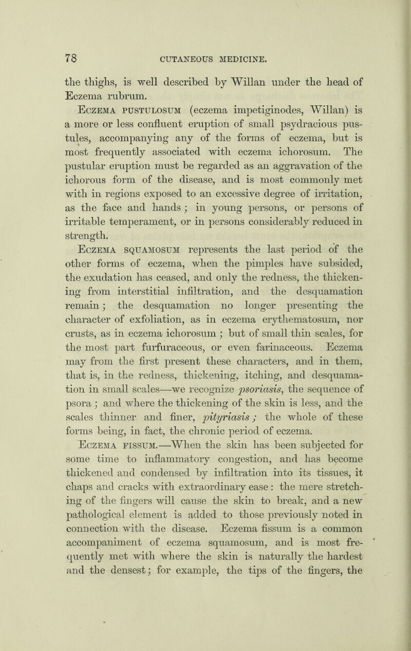 the thighs, is well described by Willan under the head of Eczema rubram. Eczema pustulosum (eczema impetiginodes, Willan) is a more or less confluent eruption of small psydracious pus¬ tules, accompanying any of the forms of eczema, but is most frequently associated with eczema ichorosum. The pustular eruption must be regarded as an aggravation of the ichorous form of the disease, and is most commonly met with in regions exposed to an excessive degree of irritation, as the face and hands ; in young persons, or persons of irritable temperament, or in persons considerably reduced in strength. Eczema squamosum represents the last period of the other forms of eczema, when the pimples have subsided, the exudation has ceased, and only the redness, the thicken¬ ing from interstitial infiltration, and the desquamation remain; the desquamation no longer presenting the character of exfoliation, as in eczema erythematosum, nor crusts, as in eczema ichorosum ; but of small thin scales, for the most part furfuraceous, or even farinaceous. Eczema may from the first present these characters, and in them, that is, in the redness, thickening, itching, and desquama¬ tion in small scales—we recognize psoriasis, the sequence of psora ; and where the thickening of the skin is less, and the scales thinner and finer, pityriasis; the whole of these forms being, in fact, the chronic period of eczema. Eczema fissum.—When the skin has been subjected for some time to inflammatory congestion, and has become thickened and condensed by infiltration into its tissues, it chaps and cracks with extraordinary ease : the mere stretch¬ ing of the fingers will cause the skin to break, and a new pathological element is added to those previously noted in connection with the disease. Eczema fissum is a common accompaniment of eczema squamosum, and is most fre¬ quently met with where the skin is naturally the hardest and the densest; for example, the tips of the fingers, the