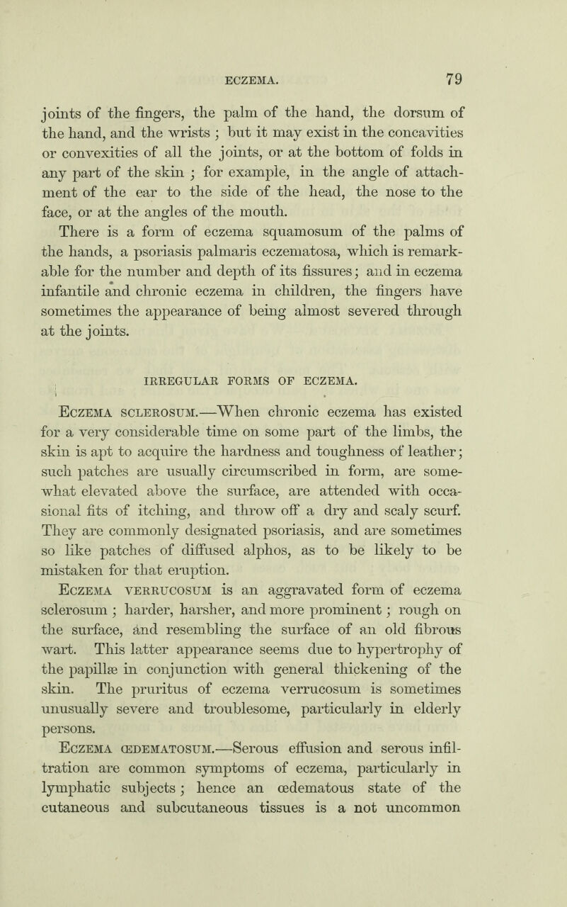 joints of the fingers, the palm of the hand, the dorsum of the hand, and the wrists ; but it may exist in the concavities or convexities of all the joints, or at the bottom of folds in any part of the skin ; for example, in the angle of attach¬ ment of the ear to the side of the head, the nose to the face, or at the angles of the mouth. There is a form of eczema squamosum of the palms of the hands, a psoriasis palmaris eczematosa, which is remark¬ able for the number and depth of its fissures; and in eczema infantile and chronic eczema in children, the fingers have sometimes the appearance of being almost severed through at the joints. IRREGULAR FORMS OF ECZEMA. 1 Eczema sclerosum.—When chronic eczema has existed for a very considerable time on some part of the limbs, the skin is apt to acquire the hardness and toughness of leather; such patches are usually circumscribed in form, are some¬ what elevated above the surface, are attended with occa¬ sional fits of itching, and throw off a dry and scaly scurf. They are commonly designated psoriasis, and are sometimes so like patches of diffused alphos, as to be likely to be mistaken for that eruption. Eczema verrucosum is an aggravated form of eczema sclerosum ; harder, harsher, and more prominent; rough on the surface, and resembling the surface of an old fibrous wart. This latter appearance seems due to hypertrophy of the papillae in conjunction with general thickening of the skin. The pruritus of eczema verrucosum is sometimes unusually severe and troublesome, particularly in elderly persons. Eczema gedematosum.—Serous effusion and serous infil¬ tration are common symptoms of eczema, particularly in lymphatic subjects; hence an cedematous state of the cutaneous and subcutaneous tissues is a not uncommon