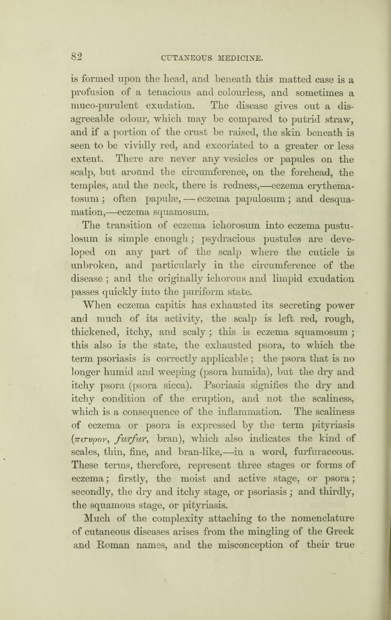 is formed upon the head, and beneath this matted case is a profusion of a tenacious and colourless, and sometimes a muco-purulent exudation. The disease gives out a dis¬ agreeable odour, which may be compared to putrid straw, and if a' portion of the crust be raised, the skin beneath is seen to be vividly red, and excoriated to a greater or less extent. There are never any vesicles or papules on the scalp, but around the circumference, on the forehead, the temples, and the neck, there is redness,—eczema erythema- tosum ; often papulae, — eczema papulosum; and desqua¬ mation,—eczema squamosum. The transition of eczema ichorosum into eczema pustu- losum is simple enough; psydracious pustules are deve¬ loped on any part of the scalp where the cuticle is unbroken, and particularly in the circumference of the disease; and the originally ichorous and limpid exudation passes quickly into the puriform state. When eczema capitis has exhausted its secreting power and much of its activity, the scalp is left red, rough, thickened, itchy, and scaly; this is eczema squamosum ; this also is the state, the exhausted psora, to which the term psoriasis is correctly applicable ; the psora that is no longer humid and weeping (psora humida), but the dry and itchy psora (psora sicca). Psoriasis signifies the dry and itchy condition of the eruption, and not the scaliness, which is a consequence of the inflammation. The scaliness of eczema or psora is expressed by the term pityriasis (■7rLTvpov, furfur, bran), which also indicates the kind of scales, thin, fine, and bran-like,—in a word, furfuraceous. These terms, therefore, represent three stages or forms of eczema; firstly, the moist and active stage, or psora; secondly, the dry and itchy stage, or psoriasis; and thirdly, the squamous stage, or pityriasis. Much of the complexity attaching to the nomenclature of cutaneous diseases arises from the mingling of the Greek and Poman names, and the misconception of their true