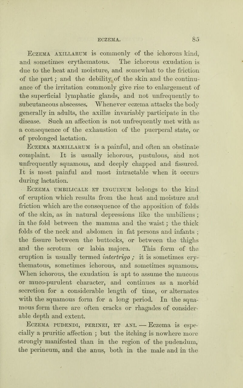 Eczema axillarum is commonly of the ichorous kind, and sometimes erythematous. The ichorous exudation is due to the heat and moisture, and somewhat to the friction of the part; and the debility, of the skin and the continu¬ ance of the irritation commonly give rise to enlargement of the superficial lymphatic glands, and not unfrequently to subcutaneous abscesses. Whenever eczema attacks the body generally in adults, the axillae invariably participate in the disease. Such an affection is not unfrequently met with as a consequence of the exhaustion of the puerperal state, or of prolonged lactation. Eczema mamillabum is a painful, and often an obstinate complaint. It is usually ichorous, pustulous, and not unfrequently squamous, and deeply chapped and fissured. It is most painful and most intractable when it occurs during lactation. Eczema umbiiacale et xnguinum belongs to the kind of eruption which results from the heat and moisture and friction which are the consequence of the apposition of folds of the skin, as in natural depressions like the umbilicus ; in the fold between the mamma and the waist; the thick folds of the neck and abdomen in fat persons and infants ; the fissure between the buttocks, or between the thighs and the scrotum or labia majora. This form of the eruption is usually termed intertrigo ; it is sometimes ery¬ thematous, sometimes ichorous, and sometimes squamous. When ichorous, the exudation is apt to assume the mucous or muco-purulent character, and continues as a morbid secretion for a considerable length of time, or alternates with the squamous form for a long period. In the squa¬ mous form there are often cracks or rhagades of consider- able depth and extent. Eczema pudendi, perinei, et ani. — Eczema is espe¬ cially a pruritic affection ; but the itching is nowhere more strongly manifested than in the region of the pudendum, the perineum, and the anus, both in the male and in the