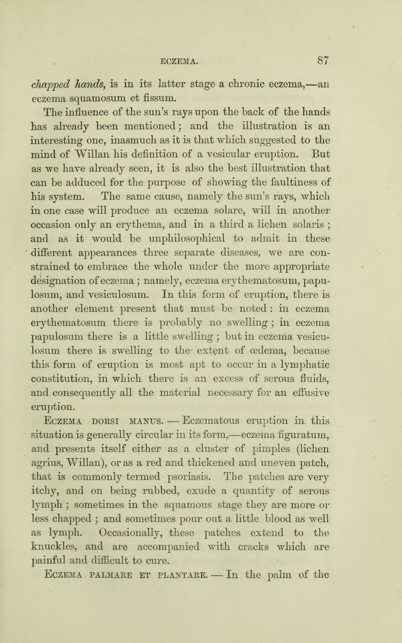 chapped hands, is in its latter stage a chronic eczema,—an eczema squamosum et fissum. The influence of the sun’s rays upon the back of the hands has already been mentioned; and the illustration is an interesting one, inasmuch as it is that which suggested to the mind of Willan his definition of a vesicular eruption. But as we have already seen, it is also the best illustration that can be adduced for the purpose of showing the faultiness of his system. The same cause, namely the sun’s rays, which in one case will produce an eczema solare, will in another occasion only an erythema, and in a third a lichen Solaris ; and as it would be unphilosophical to admit in these different appearances three separate diseases, we are con¬ strained to embrace the whole under the more appropriate designation of eczema; namely, eczema erythematosum, papil¬ losum, and vesiculosum. In this form of eruption, there is another element present that must be noted : in eczema erythematosum there is probably no swelling; in eczema papulosum there is a little swelling ; but in eczema vesicu¬ losum there is swelling to the- extent of oedema, because this form of eruption is most apt to occur in a lymphatic constitution, in which there is an excess of serous fluids, and consequently all the material necessary for an effusive eruption. Eczema dorsi manus. — Eczematous eruption in this situation is generally circular in its form,—eczema figuratum, and presents itself either as a cluster of pimples (lichen agrius, Willan), or as a red and thickened and uneven patch, that is commonly termed psoriasis. The patches are very itchy, and on being rubbed, exude a quantity of serous lymph ; sometimes in the squamous stage they are more or less chapped ; and sometimes pour out a little blood as well as lymph. Occasionally, these patches extend to the knuckles, and are accompanied with cracks which are painful and difficult to cure. Eczema palmare et plantare. — In the palm of the