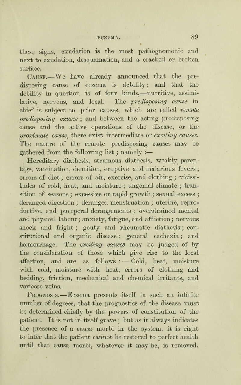 these signs, exudation is the most pathognomonic and next to exudation, desquamation, and a cracked or broken surface. Cause.—We have already announced that the pre¬ disposing cause of eczema is debility; and that the debility in question is of four kinds,—nutritive, assimi¬ lative, nervous, and local. The predisposing cause in chief is subject to prior causes, which are called remote predisposing causes ; and between the acting predisposing cause and the active operations of the disease, or the proximate cause, there exist intermediate or exciting causes. The nature of the remote predisposing causes may be gathered from the following list; namely :— Hereditary diathesis, strumous diathesis, weakly paren¬ tage, vaccination, dentition, eruptive and malarious fevers; errors of diet; errors of air, exercise, and clothing ; vicissi¬ tudes of cold, heat, and moisture; ungenial climate ; tran¬ sition of seasons; excessive or rapid growth; sexual excess ; deranged digestion ; deranged menstruation ; uterine, repro¬ ductive, and puerperal derangements : overstrained mental and physical labour; anxiety, fatigue, and affliction; nervous shock and fright; gouty and rheumatic diathesis; con¬ stitutional and organic disease; general cachexia; and haemorrhage. The exciting causes may be judged of by the consideration of those which give rise to the local affection, and are as follows : — Cold, heat, moisture with cold, moisture with heat, errors of clothing and bedding, friction, mechanical and chemical irritants, and varicose veins. Prognosis.—Eczema presents itself in such an infinite number of degrees, that the prognostics of the disease must be determined chiefly by the powers of constitution of the patient. It is not in itself grave; but as it always indicates the presence of a causa morbi in the system, it is right to infer that the patient cannot be restored to perfect health until that causa morbi, whatever it may be, is removed.