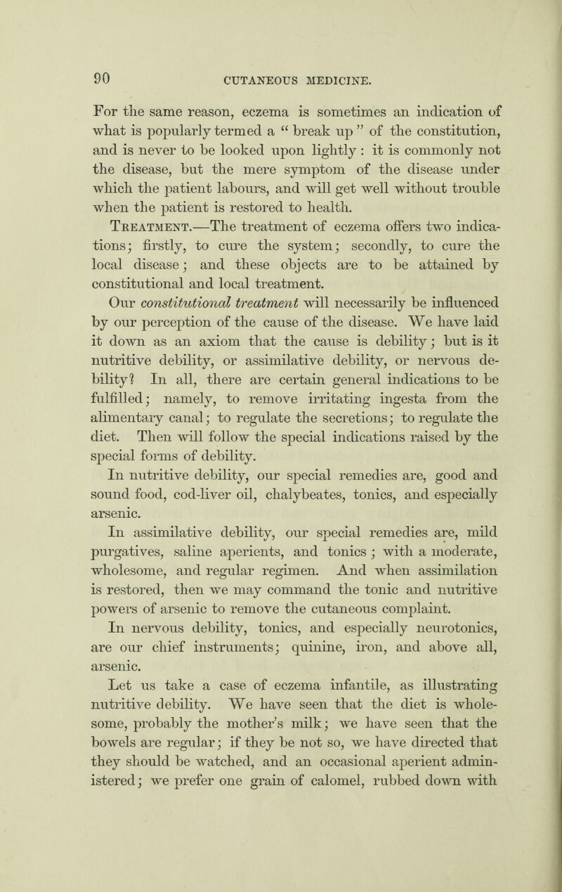 For tlie same reason, eczema is sometimes an indication of what is popularly termed a “ break up ” of the constitution, and is never to be looked upon lightly : it is commonly not the disease, but the mere symptom of the disease under which the patient labours, and will get well without trouble when the patient is restored to health. Treatment.—The treatment of eczema offers two indica¬ tions; firstly, to cure the system; secondly, to cure the local disease; and these objects are to be attained by constitutional and local treatment. Our constitutional treatment will necessarily be influenced by our perception of the cause of the disease. We have laid it down as an axiom that the cause is debility; but is it nutritive debility, or assimilative debility, or nervous de¬ bility? In all, there are certain general indications to be fulfilled; namely, to remove irritating ingesta from the alimentary canal; to regulate the secretions; to regulate the diet. Then will follow the special indications raised by the special forms of debility. In nutritive debility, our special remedies are, good and sound food, cod-liver oil, chalybeates, tonics, and especially arsenic. In assimilative debility, our special remedies are, mild purgatives, saline aperients, and tonics ; with a moderate, wholesome, and regular regimen. And when assimilation is restored, then we may command the tonic and nutritive powers of arsenic to remove the cutaneous complaint. In nervous debility, tonics, and especially neurotonics, are our chief instruments; quinine, iron, and above all, arsenic. Let us take a case of eczema infantile, as illustrating nutritive debility. We have seen that the diet is whole¬ some, probably the mother’s milk; we have seen that the bowels are regular; if they be not so, we have directed that they should be watched, and an occasional aperient admin¬ istered; we prefer one grain of calomel, rubbed down with