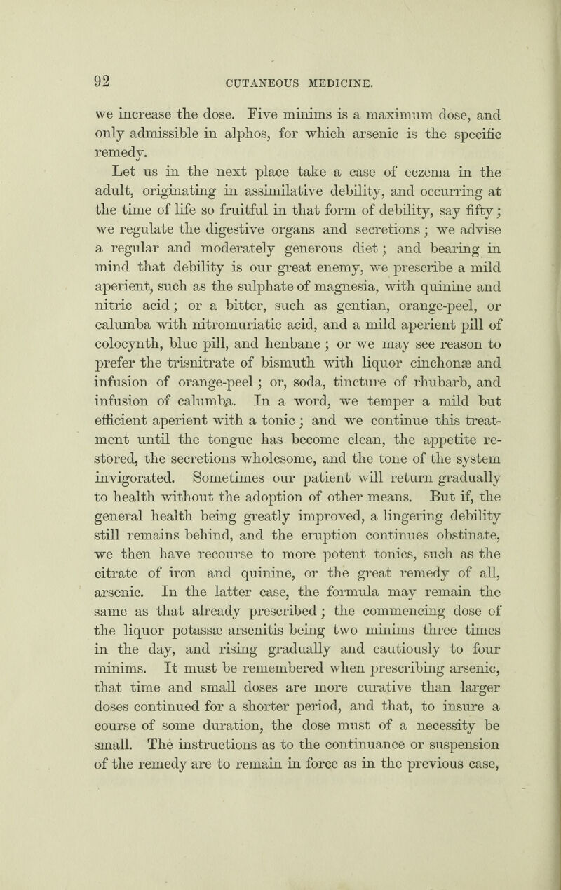 we increase the dose. Five minims is a maximum dose, and only admissible in alphos, for which arsenic is the specific remedy. Let us in the next place take a case of eczema in the adult, originating in assimilative debility, and occurring at the time of life so fruitful in that form of debility, say fifty; we regulate the digestive organs and secretions • we advise a regular and moderately generous diet; and bearing in mind that debility is our great enemy, we prescribe a mild aperient, such as the sulphate of magnesia, with quinine and nitric acid; or a bitter, such as gentian, orange-peel, or calumba with nitromuriatic acid, and a mild aperient pill of colocynth, blue pill, and henbane ; or we may see reason to prefer the trisnitrate of bismuth with liquor cinchonse and infusion of orange-peel; or, soda, tincture of rhubarb, and infusion of calumba. In a word, we temper a mild but efficient aperient with a tonic; and we continue this treat¬ ment until the tongue has become clean, the appetite re¬ stored, the secretions wholesome, and the tone of the system invigorated. Sometimes our patient will return gradually to health without the adoption of other means. But if, the general health being greatly improved, a lingering debility still remains behind, and the eruption continues obstinate, we then have recourse to more potent tonics, such as the citrate of iron and quinine, or the great remedy of all, arsenic. In the latter case, the formula may remain the same as that already prescribed; the commencing dose of the liquor potassse arsenitis being two minims three times in the day, and rising gradually and cautiously to four minims. It must be remembered when prescribing arsenic, that time and small doses are more curative than larger doses continued for a shorter period, and that, to insure a course of some duration, the dose must of a necessity be small. The instructions as to the continuance or suspension of the remedy are to remain in force as in the previous case,