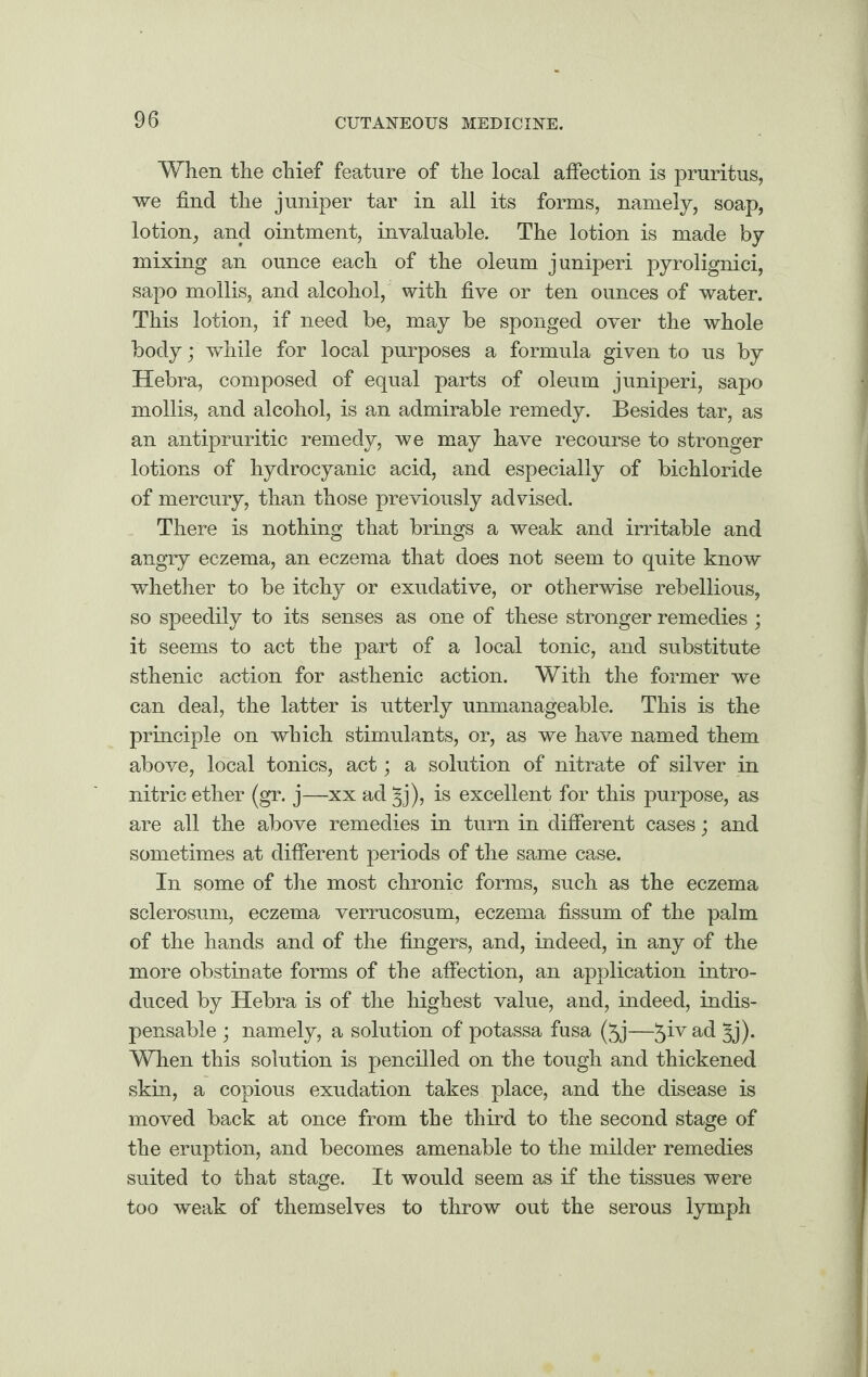 When the chief feature of the local affection is pruritus, we find the juniper tar in all its forms, namely, soap, lotion, and ointment, invaluable. The lotion is made by mixing an ounce each of the oleum juniperi pyrolignici, sapo mollis, and alcohol, with five or ten ounces of water. This lotion, if need be, may be sponged over the whole body; while for local purposes a formula given to us by Hebra, composed of equal parts of oleum juniperi, sapo mollis, and alcohol, is an admirable remedy. Besides tar, as an antipruritic remedy, we may have recourse to stronger lotions of hydrocyanic acid, and especially of bichloride of mercury, than those previously advised. There is nothing that brings a weak and irritable and angry eczema, an eczema that does not seem to quite know whether to be itchy or exudative, or otherwise rebellious, so speedily to its senses as one of these stronger remedies ; it seems to act the part of a local tonic, and substitute sthenic action for asthenic action. With the former we can deal, the latter is utterly unmanageable. This is the principle on which stimulants, or, as we have named them above, local tonics, act; a solution of nitrate of silver in nitric ether (gr. j—xx ad §j), is excellent for this purpose, as are all the above remedies in turn in different cases; and sometimes at different periods of the same case. In some of the most chronic forms, such as the eczema sclerosum, eczema verrucosum, eczema fissum of the palm of the hands and of the fingers, and, indeed, in any of the more obstinate forms of the affection, an application intro¬ duced by Hebra is of the highest value, and, indeed, indis¬ pensable ; namely, a solution of potassa fusa (5j—5^v a(l Sj)- When this solution is pencilled on the tough and thickened skin, a copious exudation takes place, and the disease is moved back at once from the third to the second stage of the eruption, and becomes amenable to the milder remedies suited to that stage. It would seem as if the tissues were too weak of themselves to throw out the serous lymph