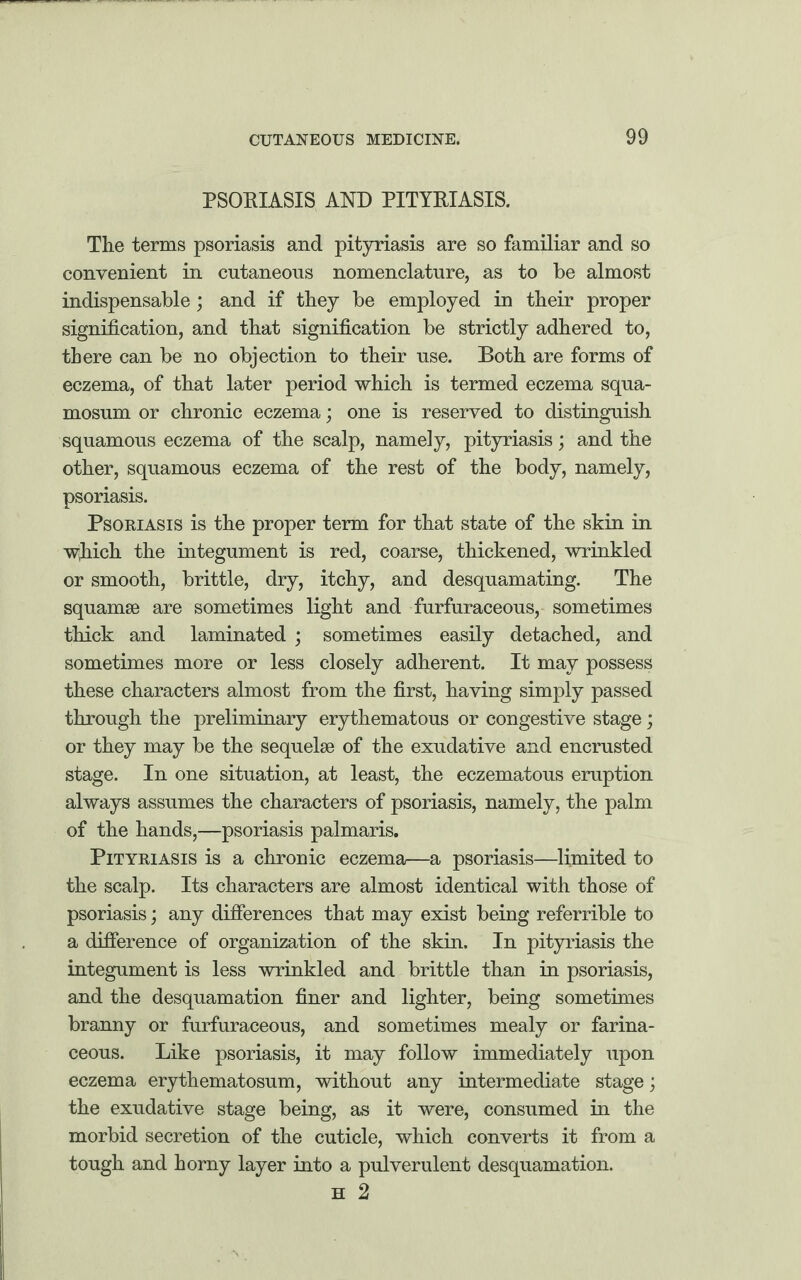 PSORIASIS AND PITYRIASIS. The terms psoriasis and pityriasis are so familiar and so convenient in cutaneous nomenclature, as to be almost indispensable; and if they be employed in their proper signification, and that signification be strictly adhered to, there can be no objection to their use. Both are forms of eczema, of that later period which is termed eczema squa¬ mosum or chronic eczema; one is reserved to distinguish squamous eczema of the scalp, namely, pityriasis; and the other, squamous eczema of the rest of the body, namely, psoriasis. Psoriasis is the proper term for that state of the skin in which the integument is red, coarse, thickened, wrinkled or smooth, brittle, dry, itchy, and desquamating. The squamae are sometimes light and furfuraceous, sometimes thick and laminated ; sometimes easily detached, and sometimes more or less closely adherent. It may possess these characters almost from the first, having simply passed through the preliminary erythematous or congestive stage; or they may be the sequelae of the exudative and encrusted stage. In one situation, at least, the eczematous eruption always assumes the characters of psoriasis, namely, the palm of the hands,—psoriasis palmaris. Pityriasis is a chronic eczema—a psoriasis—limited to the scalp. Its characters are almost identical with those of psoriasis; any differences that may exist being referrible to a difference of organization of the skin. In pityriasis the integument is less wrinkled and brittle than in psoriasis, and the desquamation finer and lighter, being sometimes branny or furfuraceous, and sometimes mealy or farina¬ ceous. Like psoriasis, it may follow immediately upon eczema erythematosum, without any intermediate stage; the exudative stage being, as it were, consumed in the morbid secretion of the cuticle, which converts it from a tough and horny layer into a pulverulent desquamation. H 2