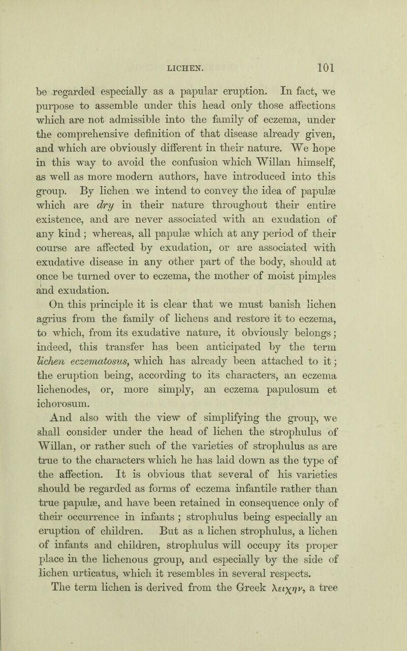 be regarded especially as a papular eruption. In fact, we purpose to assemble under this head only those affections which are not admissible into the family of eczema, under the comprehensive definition of that disease already given, and which are obviously different in their nature. We hope in this way to avoid the confusion which Willan himself, as well as more modern authors, have introduced into this group. By lichen we intend to convey the idea of papulse which are dry in their nature throughout their entire existence, and are never associated with an exudation of any kind; whereas, all papulae which at any period of their course are affected by exudation, or are associated with exudative disease in any other part of the body, should at once be turned over to eczema, the mother of moist pimples and exudation. On this principle it is clear that we must banish lichen agrius from the family of lichens and restore it to eczema, to which, from its exudative nature, it obviously belongs; indeed, this transfer lias been anticipated by the term lichen eczematosus, which has already been attached to it; the eruption being, according to its characters, an eczema lichenodes, or, more simply, an eczema papulosum et ichorosum. And also with the view of simplifying the group, we shall consider under the head of lichen the strophulus of Willan, or rather such of the varieties of strophulus as are true to the characters which he has laid down as the type of the affection. It is obvious that several of his varieties should be regarded as forms of eczema infantile rather than true papulse, and have been retained in consequence only of their occurrence in infants; strophulus being especially an eruption of children. But as a lichen strophulus, a lichen of infants and children, strophulus will occupy its proper place in the lichenous group, and especially by the side of lichen urticatus, which it resembles in several respects. The term lichen is derived from the Greek Xei^rjv, a tree