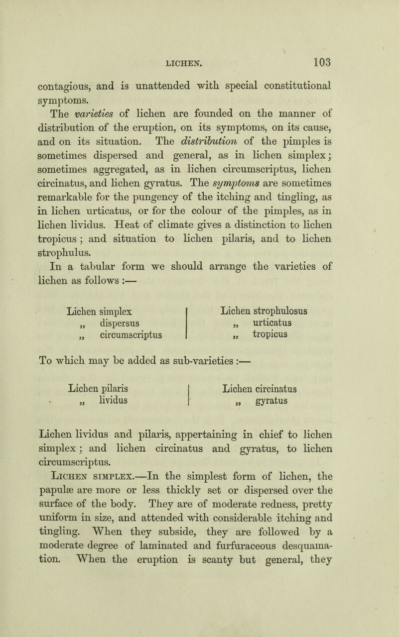 contagious, and is unattended with special constitutional symptoms. The varieties of lichen are founded on the manner of distribution of the eruption, on its symptoms, on its cause, and on its situation. The distribution of the pimples is sometimes dispersed and general, as in lichen simplex; sometimes aggregated, as in lichen circumscriptus, lichen circinatus, and lichen gyratus. The symptoms are sometimes remarkable for the pungency of the itching and tingling, as in lichen urticatus, or for the colour of the pimples, as in lichen lividus. Heat of climate gives a distinction to lichen tropicus; and situation to lichen pilaris, and to lichen strophulus. In a tabular form we should arrange the varieties of lichen as follows :— Lichen simplex „ dispersus „ circumscriptus Lichen strophulosus „ urticatus „ tropicus To which may be added as sub-varieties Lichen pilaris I Lichen circinatus „ lividus I* „ gyratus Lichen lividus and pilaris, appertaining in chief to lichen simplex; and lichen circinatus and gyratus, to lichen circumscriptus. Lichen simplex.—In the simplest form of lichen, the papulae are more or less thickly set or dispersed over the surface of the body. They are of moderate redness, pretty uniform in size, and attended with considerable itching and tingling. When they subside, they are followed by a moderate degree of laminated and furfuraceous desquama¬ tion. When the eruption is scanty but general, they