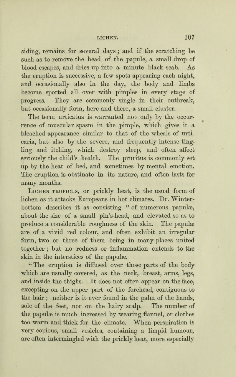 siding, remains for several days; and if the scratching he such as to remove the head of the papule, a small drop of blood escapes, and dries up into a minute black scab. As the eruption is successive, a few spots appearing each night, and occasionally also in the day, the body and limbs become spotted all over with pimples in every stage of progress. They are commonly single in their outbreak, but occasionally form, here and there, a small cluster. The term urticatus is warranted not only by the occur¬ rence of muscular spasm in the pimple, which gives it a bleached appearance similar to that of the wheals of urti¬ caria, but also by the severe, and frequently intense ting¬ ling and itching, which destroy sleep, and often affect seriously the child’s health. The pruritus is commonly set up by the heat of bed, and sometimes by mental emotion. The eruption is obstinate in its nature, and often lasts for many months. Lichen tropicus, or prickly heat, is the usual form of lichen as it attacks Europeans in hot climates. Dr. Winter- bottom describes it as consisting “ of numerous papulae, about the size of a small pin’s-head, and elevated so as to produce a considerable roughness of the skin. The papulae are of a vivid red colour, and often exhibit an irregular form, two or three of them being in many places united together; but no redness or inflammation extends to the skin in the interstices of the papulae. “ The eruption is diffused over those parts of the body which are usually covered, as the neck, breast, arms, legs, and inside the thighs. It does not often appear on the face, excepting on the upper part of the forehead, contiguous to the hair ; neither is it ever found in the palm of the hands, sole of the feet, nor on the hairy scalp. The number of the papulae is much increased by wearing flannel, or clothes too warm and thick for the climate. When perspiration is very copious, small vesicles, containing a limpid humour, are often intermingled with the prickly heat, more especially