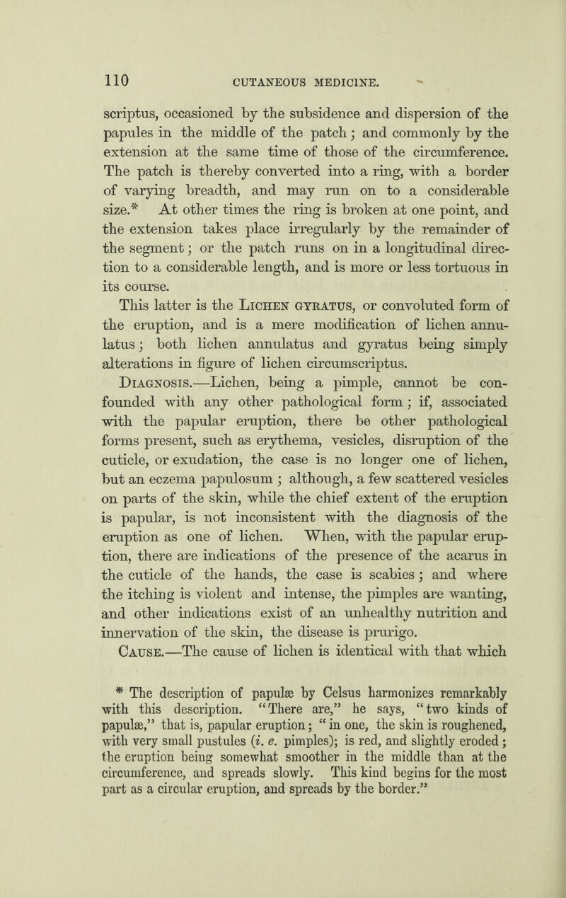 scriptus, occasioned by the subsidence and dispersion of the papules in the middle of the patch; and commonly by the extension at the same time of those of the circumference. The patch is thereby converted into a ring, with a border of varying breadth, and may run on to a considerable size.* At other times the ring is broken at one point, and the extension takes place irregularly by the remainder of the segment; or the patch runs on in a longitudinal direc¬ tion to a considerable length, and is more or less tortuous in its course. This latter is the Lichen gyeatus, or convoluted form of the eruption, and is a mere modification of lichen annu- latus; both lichen annulatus and gyratus being simply alterations in figure of lichen circumscriptus. Diagnosis.—Lichen, being a pimple, cannot be con¬ founded with any other pathological form; if, associated with the papular eruption, there be other pathological forms present, such as erythema, vesicles, disruption of the cuticle, or exudation, the case is no longer one of lichen, but an eczema papulosum ; although, a few scattered vesicles on parts of the skin, while the chief extent of the eruption is papular, is not inconsistent with the diagnosis of the eruption as one of lichen. When, with the papular erup¬ tion, there are indications of the presence of the acarus in the cuticle of the hands, the case is scabies; and where the itching is violent and intense, the pimples are wanting, and other indications exist of an unhealthy nutrition and innervation of the skin, the disease is prurigo. Cause.—The cause of lichen is identical with that which * The description of papulae by Celsus harmonizes remarkably with this description. “There are,” he says, “two kinds of papulae,” that is, papular eruption; “ in one, the skin is roughened, with very small pustules (i. e. pimples); is red, and slightly eroded; the eruption being somewhat smoother in the middle than at the circumference, and spreads slowly. This kind begins for the most part as a circular eruption, and spreads by the border.”