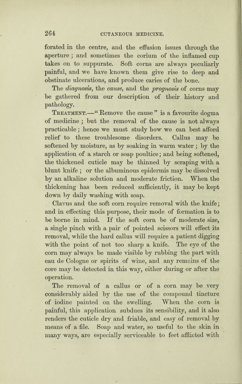 forated in the centre, and the effusion issues through the aperture ; and sometimes the corium of the inflamed cup takes on to suppurate. Soft corns are always peculiarly painful, and we have known them give rise to deep and obstinate ulcerations, and produce caries of the bone. The diagnosis, the cause, and the prognosis of corns may be gathered from our description of their history and pathology. Treatment.—“ Remove the cause ” is a favourite dogma of medicine ; but the removal of the cause is not always practicable; hence we must study how we can best afford relief to these troublesome disorders. Callus may be softened by moisture, as by soaking in warm water; by the application of a starch or soap poultice; and being softened, the thickened cuticle may be thinned by scraping with a blunt knife ; or the albuminous epidermis may be dissolved by an alkaline solution and moderate friction. When the thickening has been reduced sufficiently, it may be kept down by daily washing with soap. Clavus and the soft corn require removal with the knife; and in effecting this purpose, their mode of formation is to be borne in mind. If the soft corn be of moderate size, a single pinch with a pair of pointed scissors will effect its removal, while the hard callus will require a patient digging with the point of not too sharp a knife. The eye of the corn may always be made visible by rubbing the part with eau de Cologne or spirits of wine, and any remains of the core may be detected in this way, either during or after the operation. The removal of a callus or of a corn may be very considerably aided by the use of the compound tincture of iodine painted on the swelling. When the corn is painful, this application subdues its sensibility, and it also renders the cuticle dry and friable, and easy of removal by means of a file. Soap and water, so useful to the skin in many ways, are especially serviceable to feet afflicted with